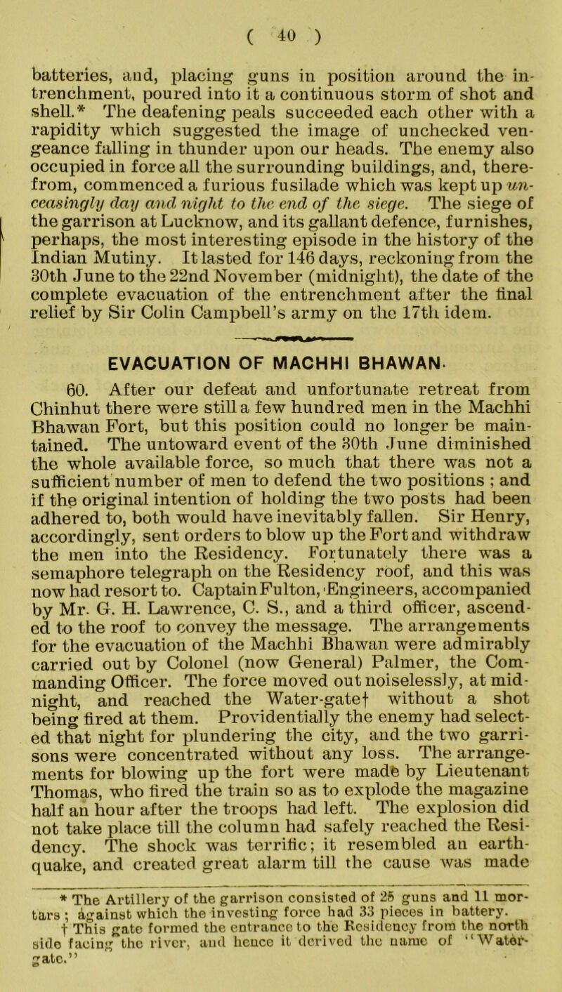 ( ±0 ) batteries, and, placing guns in position around the in- trenchment, poured into it a continuous storm of shot and shell.* The deafening peals succeeded each other with a rapidity which suggested the image of unchecked ven- geance falling in thunder upon our heads. The enemy also occupied in force ail the surrounding buildings, and, there- from, commenced a furious fusilade which was kept up un- ceasingly clay ancl night to the end of the siege. The siege of the garrison at Lucknow, and its gallant defence, furnishes, 1 perhaps, the most interesting episode in the history of the Indian Mutiny. It lasted for 146 days, reckoning from the 30th June to the 22nd November (midnight), the date of the complete evacuation of the entrenchment after the final relief by Sir Colin Campbell’s army on the 17th idem. EVACUATION OF MACHHI BHAWAN- 60. After our defeat and unfortunate retreat from Chinhut there were still a few hundred men in the Machhi Bhawan Fort, but this position could no longer be main- tained. The untoward event of the 30th .Tune diminished the whole available force, so much that there was not a sufficient number of men to defend the two positions ; and if the original intention of holding the two posts had been adhered to, both would have inevitably fallen. Sir Henry, accordingly, sent orders to blow up the Fort and withdraw the men into the Residency. Fortunately there was a semaphore telegraph on the Residency roof, and this was now had resort to. Captain Fulton, 'Engineers, accompanied by Mr- G. H. Lawrence, C. S., and a third officer, ascend- ed to the roof to convey the message. The arrangements for the evacuation of the Machhi Bhawan were admirably carried out by Colonel (now General) Palmer, the Com- manding Officer. The force moved out noiselessly, at mid- night, and reached the Water-gatef without a shot being tired at them. Providentially the enemy had select- ed that night for plundering the city, and the two garri- sons were concentrated without any loss. The arrange- ments for blowing up the fort were made by Lieutenant Thomas, who tired the train so as to explode the magazine half an hour after the troops had left. The explosion did not take place till the column had safely reached the Resi- dency. The shock was terrific; it resembled an earth- quake, and created great alarm till the cause was made * The Artillery of the garrison consisted of 25 guns and 11 mor- tars ; against which the investing force had 33 pieces in battery. f This gate formed the entrance to the Residency from the north sido facing the river, and hence it derived the name of “Water- gate.”