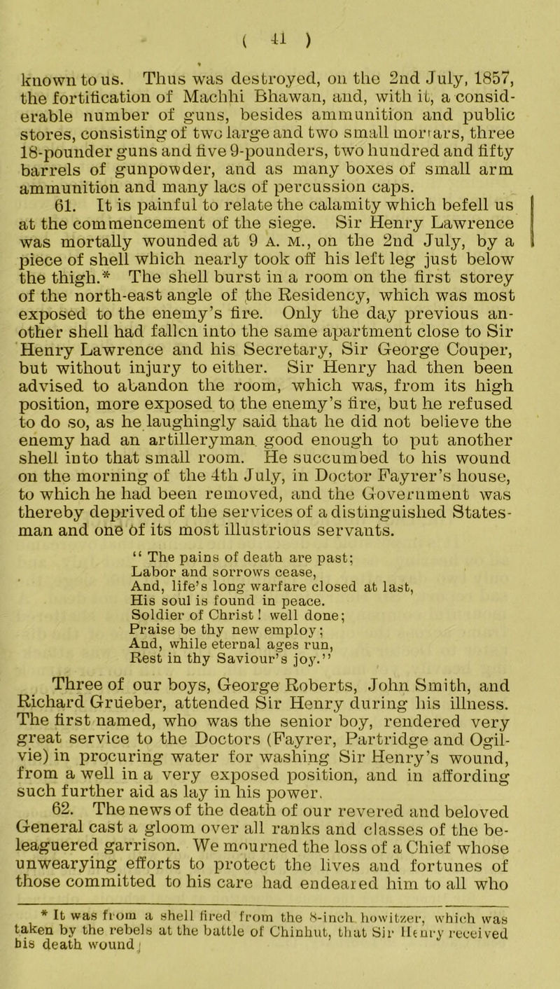 known to us. Thus was destroyed, on the 2nd July, 1857, the fortification of Maclihi Bhawan, and, with it, a consid- erable number of guns, besides ammunition and public stores, consisting of two large and two small morrars, three 18-pounder guns and five 9-pounders, two hundred and fifty barrels of gunpowder, and as many boxes of small arm ammunition and many lacs of percussion caps. 61. It is painful to relate the calamity which befell us at the com mencement of the siege. Sir Henry Lawrence was mortally wounded at 9 a. m., on the 2nd July, by a piece of shell which nearly took off his left leg just below the thigh.* The shell burst in a room on the first storey of the north-east angle of (the Residency, which was most exposed to the enemy’s fire. Only the day previous an- other shell had fallen into the same apartment close to Sir Henry Lawrence and his Secretary, Sir George Couper, but without injury to either. Sir Henry had then been advised to abandon the room, which was, from its high position, more exposed to the enemy’s fire, but he refused to do so, as he laughingly said that he did not believe the enemy had an artilleryman good enough to put another shell into that small room. He succumbed to his wound on the morning of the 4tli July, in Doctor Fayrer’s house, to which he had been removed, and the Government was thereby deprived of the services of a distinguished States- man and one Of its most illustrious servants. “ The pains of death are past; Labor and sorrows cease, And, life’s long- warfare closed at last, His soul is found in peace. Soldier of Christ! well done; Praise be thy new employ; And, while eternal ages run, Rest in thy Saviour’s joy.” Three of our boys, George Roberts, John Smith, and Richard Grueber, attended Sir Henry during his illness. The first named, who was the senior boy, rendered very great service to the Doctors (Fayrer, Partridge and Ogil- vie) in procuring water for washing Sir Henry’s wound, from a well in a very exposed position, and in affording such further aid as lay in his power. 62. The news of the death of our revered and beloved General cast a gloom over all ranks and classes of the be- leaguered garrison. We mourned the loss of a Chief whose unwearying efforts to protect the lives and fortunes of those committed to his care had endeared him to all who * Ifc was from a shell fired from the 8-inch howitzer, which was taken by the rebels at the battle of Chinkut, that Sir lhnry received bis death woundj