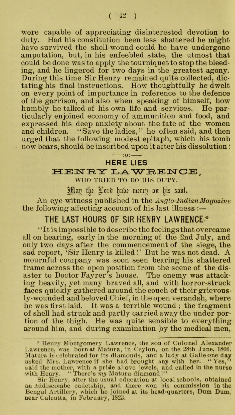 ( 12 ) wei‘e capable of appreciating disinterested devotion to duty. Had his constitution been less shattered he might have survived the shell-wound could he have undergone amputation, but, in his enfeebled state, the utmost that could be done was to apply the tourniquet to stop the bleed- ing, and he lingered for two days in the greatest agony. During this time Sir Henry remained quite collected, dic- tating his final instructions. How thoughtfully he dwelt on every point of importance in reference to the defence of the garrison, and also when speaking of himself, how humbly he talked of his own life and services. He par- ticularly enjoined economy of ammunition and food, and expressed his deep anxiety about the fate of the women and children. “Save the ladies,” he often said, and then urged that the following modest epitaph, which his tomb now bears, should be inscribed upon it after his dissolution: HERE LIES EtiEiisriRrsr laweence, WHO TRIED TO DO HIS DUTY. Utag % Jntbc inmn on jjis soul. An eye-witness published in the Anglo-Indian Magazine the following affecting account of his last illness :— THE LAST HOURS OF SIR HENRY LAWRENCE* “ It is impossible to describe the feelings that overcame all on hearing, early in the morning of the 2nd July, and only two days after the commencement of the siege, the sad report, ‘Sir Henry is killed !’ But he was not dead. A mournful company was soon seen bearing his shattered frame across the open position from the scene of the dis- aster to Doctor Fayrer’s house. The enemy was attack- ing heavily, yet many braved all, and with horror-struck faces quickly gathered around the couch of their grievous- ly-wounded and beloved Chief, in the open verandah, where he was first laid. It was a terrible wound ; the fragment of shell had struck and partly carried away the under por- tion of the thigh. He was quite sensible to everything around him, and during examination by the medical men, * Henry Montgomery Lawrence, the son of Colonel Alexander Lawrence, was born at Matura, in Ceylon, on the 28th June, 1808. Matura is celebrated for its diamonds, and a lady at Galleone day asked Mrs. Lawrence if she had brought any with her. “Yes,” said the mother, with a pride above jewels, and called in the nurse with Henry. ‘‘ There’s my Matura diamond!” Sir Henry, after the usual education at local schools, obtained an Addiscombe cadetship, and there won his commission in the Bengal Artillery, which he joined at its head-quarters, Dum Dum, near Calcutta, in February, 1823.