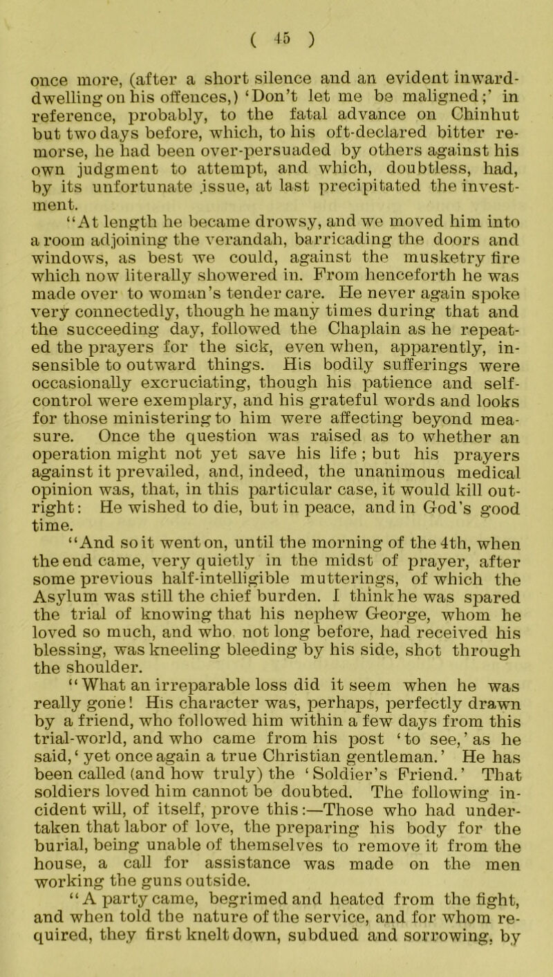 once more, (after a short silence and an evident inward- dwelling on his offences,)‘Don’t let me be maligned;’ in reference, probably, to the fatal advance on Chinhut but two days before, which, to his oft-declared bitter re- morse, he had been over-persuaded by others against his own judgment to attempt, and which, doubtless, had, by its unfortunate .issue, at last precipitated the invest- ment. “At length he became drowsy, and we moved him into a room adjoining the verandah, barricading the doors and windows, as best we could, against the musketry tire which now literally showered in. From henceforth he was made over to woman’s tender care. He never again spoke very connectedly, though he many times during that and the succeeding day, followed the Chaplain as he repeat- ed the prayers for the sick, even when, apparently, in- sensible to outward things. His bodily sufferings were occasionally excruciating, though his patience and self- control were exemplary, and his grateful words and looks for those ministering to him were affecting beyond mea- sure. Once the question was raised as to whether an operation might not yet save his life ; but his prayers against it prevailed, and, indeed, the unanimous medical opinion was, that, in this particular case, it would kill out- right: He wished to die, but in peace, and in God’s good time. “And so it went on, until the morning of the 4th, when the end came, very quietly in the midst of prayer, after some previous half-intelligible mutterings, of which the Asylum was still the chief burden. I think he was spared the trial of knowing that his nephew George, whom he loved so much, and who. not long before, had received his blessing, was kneeling bleeding by his side, shot through the shoulder. “ What an irreparable loss did it seem when he was really gone! His character was, perhaps, perfectly drawn by a friend, who followed him within a few days from this trial-world, and who came from his post ‘to see,’as he said, ‘ yet once again a true Christian gentleman. ’ He has been called (and how truly) the ‘Soldier’s Friend.’ That soldiers loved him cannot be doubted. The following in- cident will, of itself, prove this:—Those who had under- taken that labor of love, the preparing his body for the burial, being unable of themselves to remove it from the house, a call for assistance was made on the men working the guns outside. “A party came, begrimed and heated from the fight, and when told the nature of the service, and for whom re- quired, they first knelt down, subdued and sorrowing, by