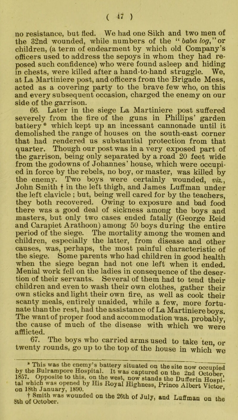 no resistance, but tied. We had one Sikh and two men of the 32nd wounded, while numbers of the “ baba log, ” or children, (a term of endearment by which old Company’s officers used to address the sepoys in whom they had re- posed such confidence) who were found asleep and hiding in chests, were killed after a hand-to-hand struggle. We, at La Martiniere post, and officers from the Brigade Mess, acted as a covering party to the brave few who, on this and every subsequent occasion, charged the enemy on our side of the garrison. 66. Later in the siege La Martiniere post suffered severely from the fire of the guns in Phillips’ garden battery* which kept up an incessant cannonade until it demolished the range of houses on the south-east corner that had rendered us substantial protection from that quarter. Though our post was in a very exposed part of the garrison, being only separated by a road 20 feet wide from the godowns of Johannes’ house, which were occupi- ed in force by the rebels, no boy, or master, was killed by the enemy. Two boys were certainly wounded, viz., John Smith f in the left thigh, and James Luffman under the left clavicle ; but, being well cared for by the teachers, they both recovered. Owing to exposure and bad food there was a good deal of sickness among the boys and masters, but only two cases ended fatally (George Reid and Carapiet Arathoon) among 50 boys during the entire period of the siege. The mortality among the women and children, especially the latter, from disease and other causes, was, perhaps, the most painful characteristic of the siege. Some parents who had children in good health when the siege began had not one left when it ended. Menial work fell on the ladies in consequence of the deser- tion of their servants. Several of them had to tend their children and even to wash their own clothes, gather their own sticks and light their own fire, as well as cook their scanty meals, entirely unaided, while a few, more fortu- nate than the rest, had the assistance of La Martiniere boys. The want of proper food and accommodation was. probably', the cause of much of the disease with which we were afflicted. 67. The boys who carried arms used to take ten or twenty rounds, go up to the top of the house in which’we * This was the enemy’ s battery situated on the site now occupied by the Bulrampore Hospital. It was captured on the 2nd October 1857. Opposite to this, on the west, now stands the Dufferin Hosnil tal ,Wu^CT was Ope?onnby His Royal Highness, Prince Albert Victor on 18th January, 1890. > 8th of October.^ W0UQded on the 26th of July> and Luffman on the
