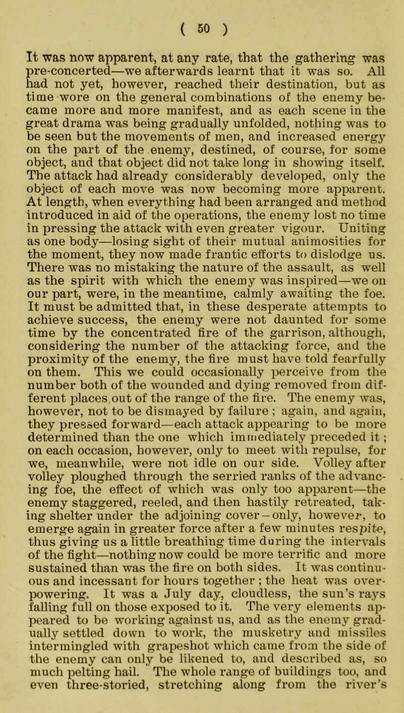 It was now apparent, at any rate, that the gathering was pre-concerted—we afterwards learnt that it was so. All had not yet, however, reached their destination, but as time wore on the general combinations of the enemy be- came more and more manifest, and as each scene in the great drama was being gradually unfolded, nothing was to be seen but the movements of men, and increased energy on the part of the enemy, destined, of course, for some object, and that object did not take long in showing itself. The attack had already considerably developed, only the object of each move was now becoming more apparent. At length, when everything had been arranged and method introduced in aid of the operations, the enemy lost no time in pressing the attack with even greater vigour. Uniting as one body—losing sight of their mutual animosities for the moment, they now made frantic efforts to dislodge us. There was no mistaking the nature of the assault, as well as the spirit with which the enemy was inspired—we on our part, were, in the meantime, calmly awaiting the foe. It must be admitted that, in these desperate attempts to achieve success, the enemy were not daunted for some time by the concentrated fire of the garrison, although, considering the number of the attacking force, and the proximity of the enemy, the fire must have told fearfully on them. This we could occasionally perceive from the number both of the wounded and dying removed from dif- ferent places out of the range of the fire. The enemy was, however, not to be dismayed by failure again, and again, they pressed forward—each attack appearing to be more determined than the one which immediately preceded it; on each occasion, however, only to meet with repulse, for we, meanwhile, were not idle on our side. Volley after volley ploughed through the serried ranks of the advanc- ing foe, the effect of which was only too apparent—the enemy staggered, reeled, and then hastily retreated, tak- ing shelter under the adjoining cover-only, however, to emerge again in greater force after a few minutes respite, thus giving us a little breathing time during the intervals of the fight—nothing now could be more terrific and more sustained than was the fire on both sides. It was continu- ous and incessant for hours together ; the heat was over- powering. It was a July day, cloudless, the sun’s rays falling full on those exposed to it. The very elements ap- peared to be working against us, and as the enemy grad- ually settled down to work, the musketry and missiles intermingled with grapeshot which came from the side of the enemy can only be likened to, and described as, so much pelting hail. The whole range of buildings too, and even three-storied, stretching along from the river’s