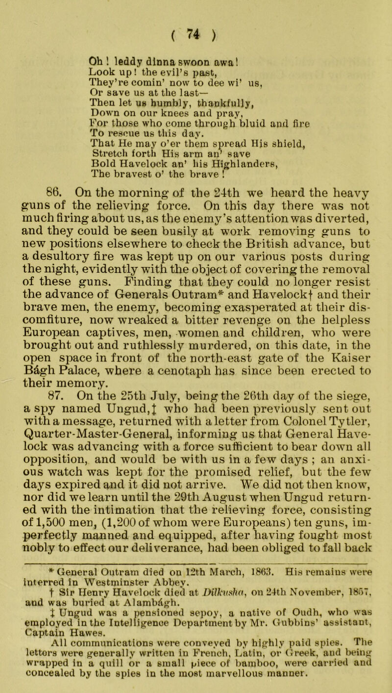 Oh ! leddy dinna swoon awa! Look up! the evil’s past, They’re cornin’ now to dee wi’ us, Or save us at the last— Then let us humbly, thankfully, Down on our knees and pray, For those who come through bluid and fire To rescue us this day. That He may o’er them spread His shield, Stretch forth His arm an’ save Bold Havelock an’ his Highlanders, The bravest o’ the brave ! 86. On the morning of the 24th we heard the heavy guns of the relieving force. On this day there was not much firing about us, as the enemy’s attention was diverted, and they could be seen busily at work removing guns to new positions elsewhere to check the British advance, but a desultory fire was kept up on our various posts during the night, evidently with the object of covering the removal of these guns. Finding that they could no longer resist the advance of Generals Outram* and Havelockf and their brave men, the enemy, becoming exasperated at their dis- comfiture, now wreaked a bitter revenge on the helpless European captives, men, women and children, who were brought out and ruthlessly murdered, on this date, in the open space in front of the north-east gate of the Kaiser B&gh Palace, where a cenotaph has since been erected to their memory. 87. On the 25th July, being the 26th day of the siege, a spy named Ungud, J who had been previously sent out with a message, returned with a letter from Colonel Ty tier, Quarter-Master-General, informing us that General Have- lock was advancing with a force sufficient to bear down all opposition, and would be with us in a few days ; an anxi- ous watch was kept for the promised relief, but the few days expired and it did not arrive. We did not then know, nor did we learn until the 29th August when Ungud return- ed with the intimation that the relieving force, consisting of 1,500 men, (1,200 of whom were Europeans) ten guns, im- perfectly manned and equipped, after having fought most nobly to effect our deliverance, had been obliged to fall back * General Outram died on 12th March, 1863. His remains were interred in Westminster Abbey. t Sir Henry Havelock died at Dilkmha, on 24th November, 1867, and was buried at Alambdgh. t Ungud was a pensioned sepoy, a native of Oudh, who was employed in the Intelligence Department by Mr. Gubbins’ assistant, Captain Hawes. All communications were conveyed by highly paid spies. The letters were generally written in French, Latin, or Greek, and being wrapped in a quill or a small piece of bamboo, were carried and concealed by the spies in the most marvellous manner.