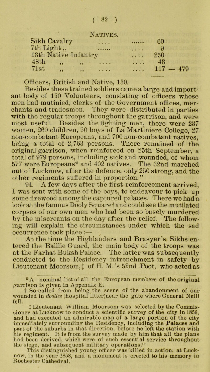 Natives. Sikli Cavalry .... 60 7 th Light,, 9 13th Native Infantry .... 250 48th „ „ 43 < 1st ,, ,, .... .... 117 Officers, British and Native, 130. Besides these trained soldiers came a large and import- ant body of 150 Volunteers, consisting of officers whose men had mutinied, clerks of the Government offices, mer- chants and tradesmen. They were distributed in parties with the regular troops throughout the garrison, and were most useful. Besides the fighting men, there were 237 women, 260 children, 50 boys of La Martiniere College, 27 non-combatant Europeans, and 700 non-combatant natives, being a total of 2,763 persons. There remained of the original garrison, when reinforced on 25th September, a total of 979 persons, including sick and wounded, of whom 577 were Europeans* and 402 natives. The 32nd marched out of Lucknow, after the defence, only 250 strong, and the other regiments suffered in proportion.” 94. A few days after the first reinforcement arrived, I was sent with some of the boys, to endeavour to pick up some firewood among the captured palaces. There we had a look at the famous Dooly Squaref and could see the mutilated corpses of our own men who had been so basely murdered by the miscreants on the day after the relief. The follow- ing will explain the circumstances under which the sad occurrence took place :— , At the time the Highlanders and Brasyer’s Sikhs en- tered the Baillie Guard, the main body of the troops was at the Farhat Buksh Palace. The latter was subsequently conducted to the Residency intrenchment in safety by Lieutenant Moorsom,J of H. M.’s 52nd Foot, who acted as *A nominal list of all the European members of the original garrison is given in Appendix E. t So-called from being the scene of the abandonment of our wounded in doolies (hospital litter)near the gate where General Neill fell. X Lieutenant William Moorsom was selected by the Commis- sioner at Lucknow to conduct a scientific survey of the city in 1856, and had executed an admirable map of a large portion of the city immediately surrounding the Residency, including the .Palaces and part of the suburbs in that direction, before he left the station with his regiment. It is from the survey made by him that all the plans had been derived, which were of such essential service throughout the siege, and subsequent military operations.” This distinguished young officer was killed in action, at Luck- now, in the year 1858, and a monument is erected to his memory in Rochester Cathedral,