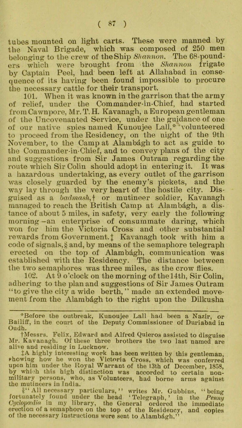 tubes mounted on light carts. These were manned b.y the Naval Brigade, which was composed of 250 men belonging to the crew of the Ship Shannon. The 68-pound- ers which were brought from the Shannon frigate by Captain Peel, had been left at Allahabad in conse- quence of its having been found impossible to procure the necessary cattle for their transport. 101. When it was known in the garrison that the army of relief, under the Commander-in-Chief, had started from Cawnpore, Mr. T.H. Kavanagh, a European gentleman of the Uncovenanted Service, under the guidance of one of our native spies named Kunoujee Lull,'* volunteered to proceed from the Residency, on the night of the 9tli November, to the Camp at Alambagh to act as guide to the Commander-in-Chief, and to convey plans of the city and suggestions from Sir James Outram regarding the route which Sir Colin should adopt in entering it. It was a hazardous undertaking, as every outlet of the garrison was closely guarded by the enemy’s pickets, and the way lay through the very heart of the hostile city. Dis- guised as a baclmash, f or mutineer soldier, Kavanagh managed to reach the British Camp at Alambdgh, a dis- tance of about 5 miles, in safety, very early the following morning -an enterprise of consummate daring, which won for him the Victoria Cross and other substantial rewards from Government. J Kavanagh took with him a code of signals, § and, by means of the semaphore telegraph erected on the top of Alambagh, communication was established with the Residency. The distance between the two semaphores was three miles, as the crow flies. 102. At 9 o'clock on the morning of the 14th, Sir Colin, adhering to the plan and suggestions of Sir James Outram “to give the city a wide berth, ” made an extended move- ment from the Alambdgh to the right upon the Dilkusha Before the outbreak, Kunoujee Ball had been a Nazm, or Bailiff, in the court of the Deputy Commissioner of Duriabad in Oudh. jMessrs. Felix, Edward and Alfred Quieros assisted to disguise Mr. Kavanagh. Of these three brothers the two last named are alive and residing in Lucknow. fA highly interesting work has been written by this gentleman, showing how he won the Victoria Cross, which was conferred upon him under the Royal Warrant of the 13th of December, 1858, by whi -h this high distinction was accorded to certain non- military persons, who, as Volunteers, had borne arms against the mutineers in Tndia. 2“ All necessary particulars,” writes Mr. Gubbins, “being fortunately found under the head ‘Telegraph,’ in the Penny Cyclopoedia in my library, the General ordered the immediate erection of a semaphore on the top of the Residency, and copies of the necessary instructions were sent to Alambilgh,”
