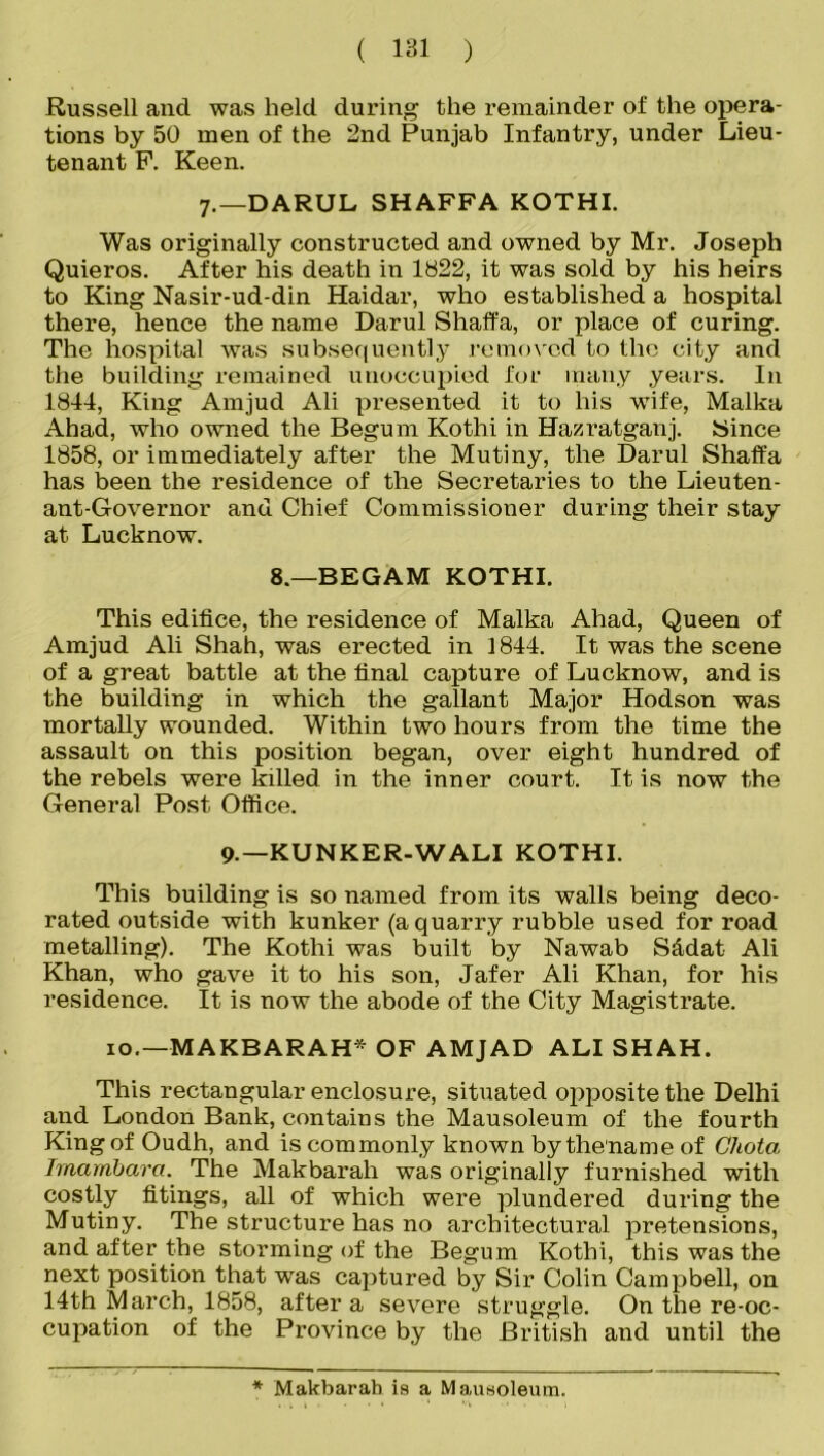 Russell and was held during the remainder of the opera- tions by 50 men of the 2nd Punjab Infantry, under Lieu- tenant P. Keen. 7.—DARUL SHAFFA KOTHI. Was originally constructed and owned by Mr. Joseph Quieros. After his death in 1822, it was sold by his heirs to King Nasir-ud-din Haidar, who established a hospital there, hence the name Darul Shaffa, or place of curing. The hospital was subsequently removed to the city and the building remained unoccupied for many years. In 1844, King Amjud Ali presented it to his wife, Malka Ahad, who owned the Begum Kothi in Hazratganj. Since 1858, or immediately after the Mutiny, the Darul Shaffa has been the residence of the Secretaries to the Lieuten- ant-Governor and Chief Commissioner during their stay at Lucknow. 8.—BEGAM KOTHI. This edifice, the residence of Malka Ahad, Queen of Amjud Ali Shah, was erected in 1844. It was the scene of a great battle at the final capture of Lucknow, and is the building in which the gallant Major Hodson was mortally wounded. Within two hours from the time the assault on this position began, over eight hundred of the rebels were killed in the inner court. It is now the General Post Office. 9-—KUNKER-WALI KOTHI. This building is so named from its walls being deco- rated outside with kunker (a quarry rubble used for road metalling). The Kothi was built by Nawab S&dat Ali Khan, who gave it to his son, Jafer Ali Khan, for his residence. It is now the abode of the City Magistrate. 10.—MAKBARAH* OF AMJAD ALI SHAH. This rectangular enclosure, situated opposite the Delhi and London Bank, contains the Mausoleum of the fourth King of Oudh, and is commonly known by filename of Ghota Irnambara. The Makbarah was originally furnished with costly fitings, all of which were plundered during the Mutiny. The structure has no architectural pretensions, and after the storming of the Begum Kothi, this was the next position that was captured by Sir Colin Campbell, on 14th March, 1858, after a severe struggle. On the re-oc- cupation of the Province by the British and until the * Makbarah is a Mausoleum.