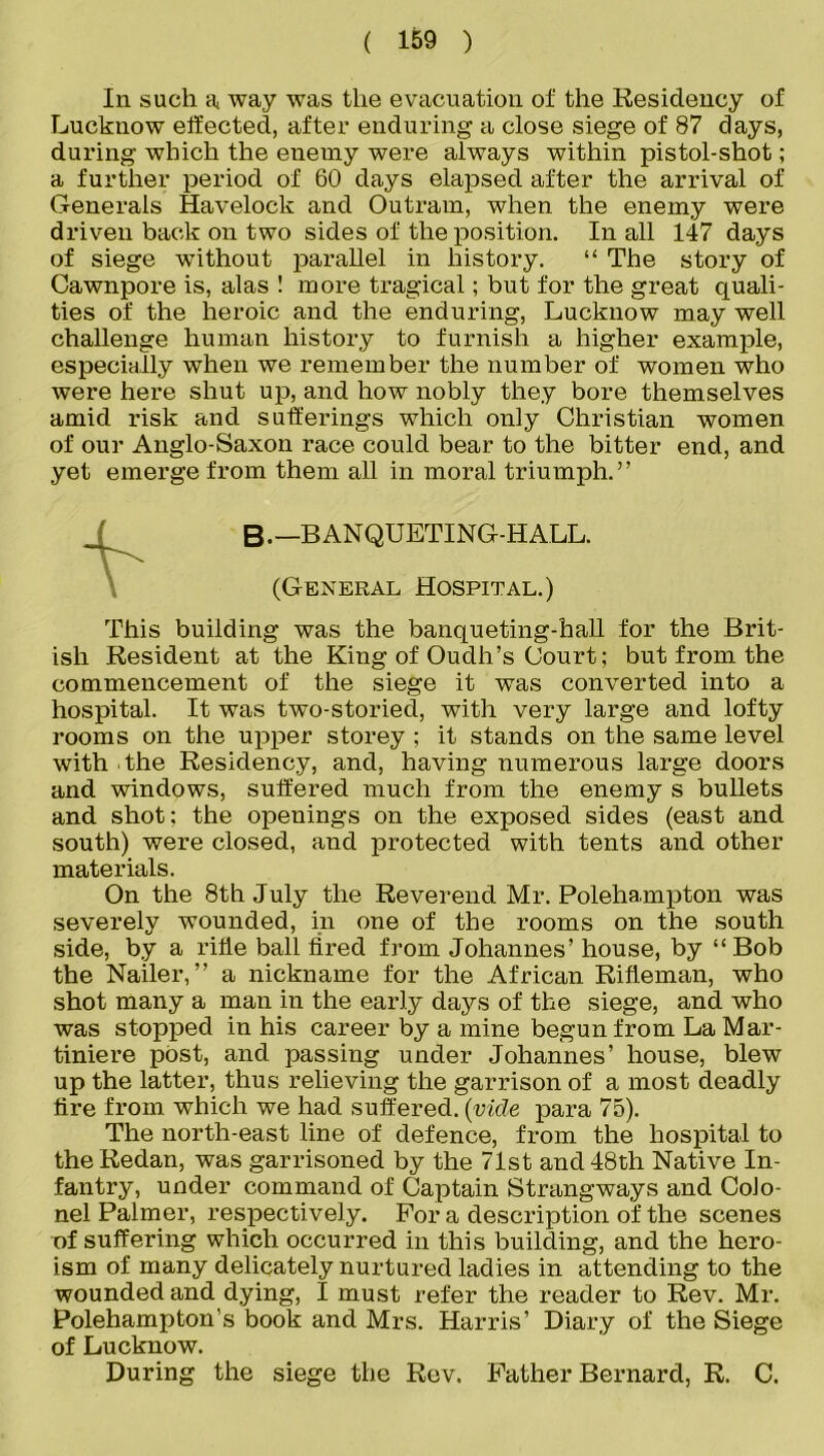 In such a, way was the evacuation of the Residency of Lucknow effected, after enduring a close siege of 87 days, during which the enemy were always within pistol-shot; a further period of 60 days elapsed after the arrival of Generals Havelock and Outram, when the enemy were driven back on two sides of the position. In all 147 days of siege -without parallel in history. “ The story of Cawnpore is, alas ! more tragical; but for the great quali- ties of the heroic and the enduring, Lucknow may well challenge human history to furnish a higher example, especially when we remember the number of women who were here shut up, and how nobly they bore themselves amid risk and sufferings which only Christian women of our Anglo-Saxon race could bear to the bitter end, and yet emerge from them all in moral triumph.” B-—BANQUETING-HALL. (General Hospital.) This building was the banqueting-hall for the Brit- ish Resident at the King of Oudh’s Court; but from the commencement of the siege it was converted into a hospital. It was two-storied, with very large and lofty rooms on the upper storey ; it stands on the same level with The Residency, and, having numerous large doors and windows, suffered much from the enemy s bullets and shot: the openings on the exposed sides (east and south) were closed, and protected with tents and other materials. On the 8th July the Reverend Mr. Polehampton was severely wounded, in one of the rooms on the south side, by a rifle ball fired from Johannes’ house, by “Bob the Nailer,” a nickname for the African Rifleman, who shot many a man in the early days of the siege, and who was stopped in his career by a mine begun from La Mar- tiniere post, and passing under Johannes’ house, blew up the latter, thus relieving the garrison of a most deadly tire from which we had suffered, {vide para 75). The north-east line of defence, from the hospital to the Redan, was garrisoned by the 71st and 48th Native In- fantry, under command of Captain Strangways and CoJo- nel Palmer, respectively. For a description of the scenes of suffering which occurred in this building, and the hero- ism of many delicately nurtured ladies in attending to the wounded and dying, I must refer the reader to Rev. Mr. Polehampton's book and Mrs. Harris’ Diary of the Siege of Lucknow. During the siege the Rev. Father Bernard, R. C.