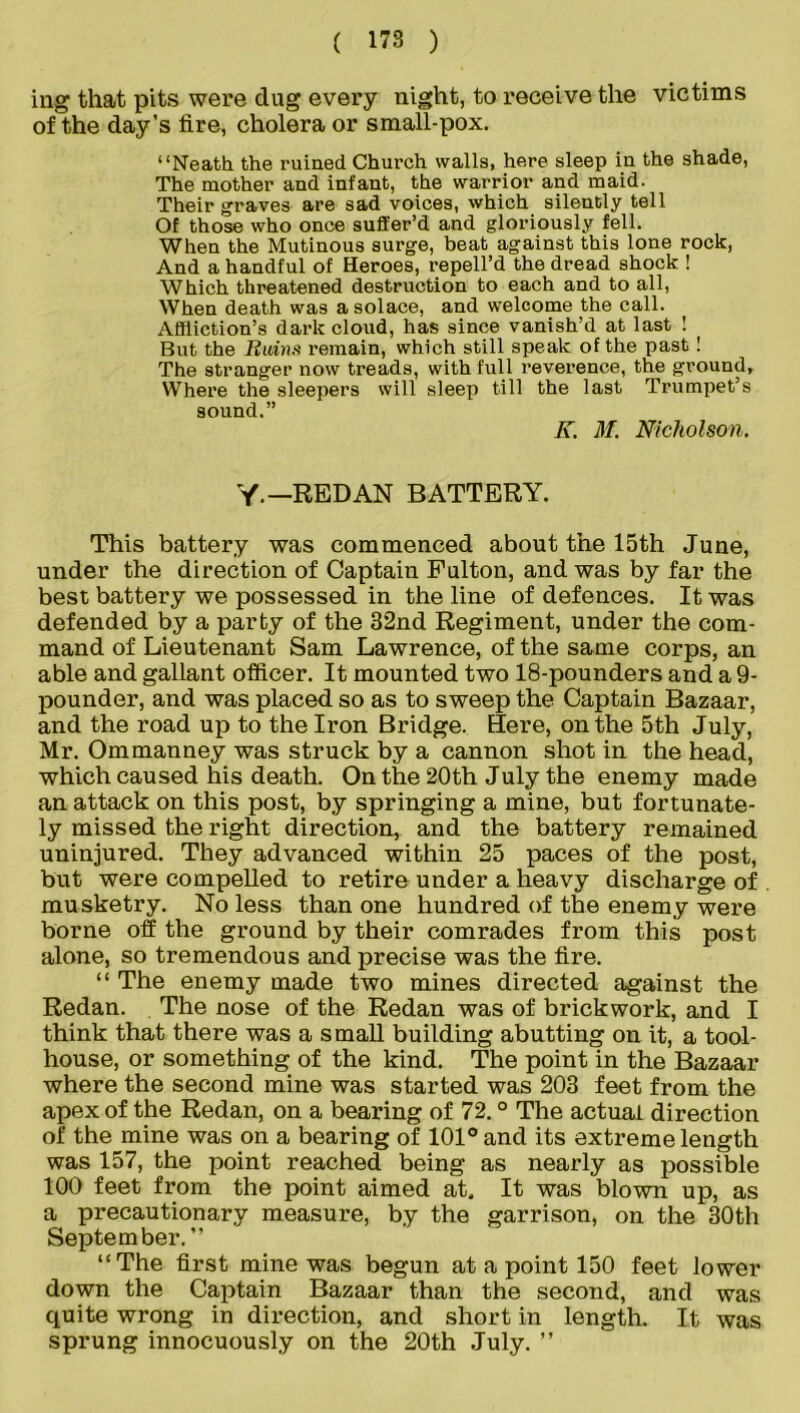 mg that pits were dug every night, to receive the victims of the day’s fire, cholera or small-pox. “Neath the ruined Church walls, here sleep in the shade, The mother and infant, the warrior and maid. Their graves are sad voices, which silently tell Of those who once suffer’d and gloriously fell. When the Mutinous surge, beat against this lone rock, And a handful of Heroes, repell’d the dread shock ! Which threatened destruction to each and to all, When death was a solace, and welcome the call. Affliction’s dark cloud, has since vanish’d at last ! But the Rains remain, which still speak of the past ! The stranger now treads, with full reverence, the ground, Where the sleepers will sleep till the last Trumpet’s sound.” K. M. Nicholson. Y — REDAN BATTERY. This battery was commenced about the 15th June, under the direction of Captain Fulton, and was by far the best battery we possessed in the line of defences. It was defended by a party of the 32nd Regiment, under the com- mand of Lieutenant Sam Lawrence, of the same corps, an able and gallant officer. It mounted two 18-pounders and a 9- pounder, and was placed so as to sweep the Captain Bazaar, and the road up to the Iron Bridge. Sere, on the 5th July, Mr. Ommanney was struck by a cannon shot in the head, which caused his death. On the 20th July the enemy made an attack on this post, by springing a mine, but fortunate- ly missed the right direction, and the battery remained uninjured. They advanced within 25 paces of the post, but were compelled to retire under a heavy discharge of musketry. No less than one hundred of the enemy were borne off the ground by their comrades from this post alone, so tremendous and precise was the fire. “ The enemy made two mines directed against the Redan. The nose of the Redan was of brickwork, and I think that there was a small building abutting on it, a tool- house, or something of the kind. The point in the Bazaar where the second mine was started was 203 feet from the apex of the Redan, on a bearing of 72. ° The actual direction of the mine was on a bearing of 101° and its extreme length was 157, the point reached being as nearly as possible 100 feet from the point aimed at. It was blown up, as a precautionary measure, by the garrison, on the 30th September. ’’ “The first mine was begun at a point 150 feet lower down the Captain Bazaar than the second, and was quite wrong in direction, and short in length. It was sprung innocuously on the 20th July. ”