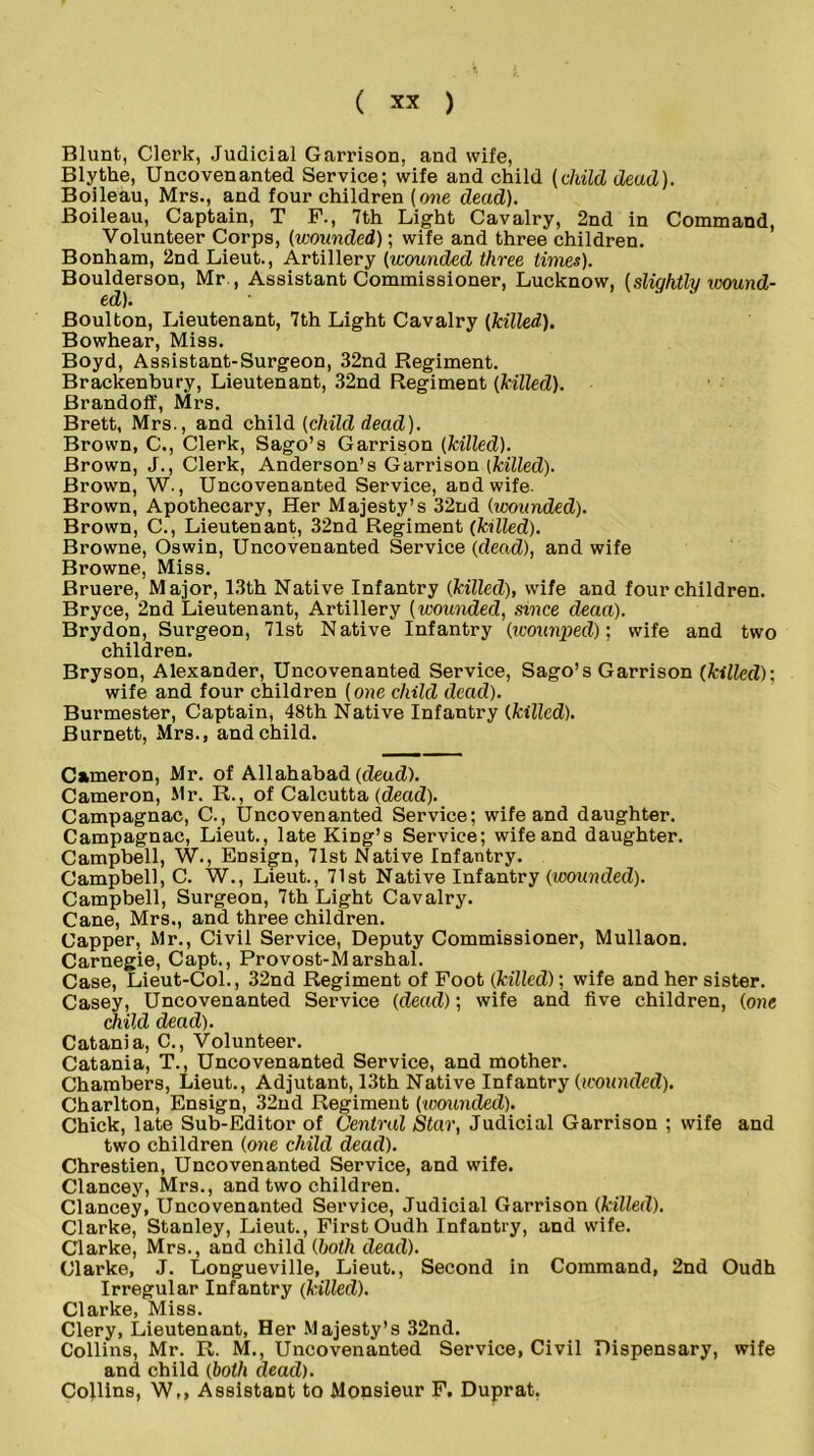 Blunt, Clerk, Judicial Garrison, and wife, Blythe, Uncovenanted Service; wife and child (child dead). Boileau, Mrs., and four children (one dead). Boileau, Captain, T F., 7th Light Cavalry, 2nd in Command, Volunteer Corps, (wounded); wife and three children. Bonham, 2nd Lieut., Artillery (wounded three times). Boulderson, Mr., Assistant Commissioner, Lucknow, (slightly wound- ed). Boulton, Lieutenant, 7th Light Cavalry (killed). Bowhear, Miss. Boyd, Assistant-Surgeon, 32nd Regiment. Brackenbury, Lieutenant, 32nd Regiment (killed). Brandoff, Mrs. Brett, Mrs., and child (child dead). Brown, C., Clerk, Sago’s Garrison (killed). Brown, J., Clerk, Anderson’s Garrison (killed). Brown, W., Uncovenanted Service, and wife. Brown, Apothecary, Her Majesty’s 32nd (wounded). Brown, C., Lieutenant, 32nd Regiment (killed). Browne, Oswin, Uncovenanted Service (dead), and wife Browne, Miss. Bruere, Major, 13th Native Infantry (killed), wife and four children. Bryce, 2nd Lieutenant, Artillery (wounded, since deaa). Brydon, Surgeon, 71st Native Infantry (wounpecl); wife and two children. Bryson, Alexander, Uncovenanted Service, Sago’s Garrison (killed): wife and four children (one child dead). Burmester, Captain, 48th Native Infantry (killed). Burnett, Mrs., and child. Cameron, Mr. of Allahabad (dead). Cameron, Mr. R., of Calcutta (dead). Campagnac, C., Uncovenanted Service; wife and daughter. Campagnac, Lieut., late King’s Service; wife and daughter. Campbell, W., Ensign, 71st Native Infantry. Campbell, C. W., Lieut., 71st Native Infantry (wounded). Campbell, Surgeon, 7th Light Cavalry. Cane, Mrs., and three children. Capper, Mr., Civil Service, Deputy Commissioner, Mullaon. Carnegie, Capt., Provost-Marshal. Case, Lieut-Col., 32nd Regiment of Foot (killed); wife and her sister. Casey, Uncovenanted Service (dead); wife and five children, (one child dead). Catania, C., Volunteer. Catania, T., Uncovenanted Service, and mother. Chambers, Lieut., Adjutant, 13th Native Infantry (wounded). Charlton, Ensign, 32nd Regiment (wounded). Chick, late Sub-Editor of Central Star, Judicial Garrison ; wife and two children (one child dead). Chrestien, Uncovenanted Service, and wife. Clancey, Mrs., and two children. Clancey, Uncovenanted Service, Judicial Garrison (killed). Clarke, Stanley, Lieut., First Oudh Infantry, and wife. Clarke, Mrs., and child (both dead). Clarke, J. Longueville, Lieut., Second in Command, 2nd Oudh Irregular Infantry (killed). Clarke, Miss. Clery, Lieutenant, Her Majesty’s 32nd. Collins, Mr. R. M., Uncovenanted Service, Civil Dispensary, wife and child (both dead). Co}lins, W,, Assistant to Monsieur F. Duprat,