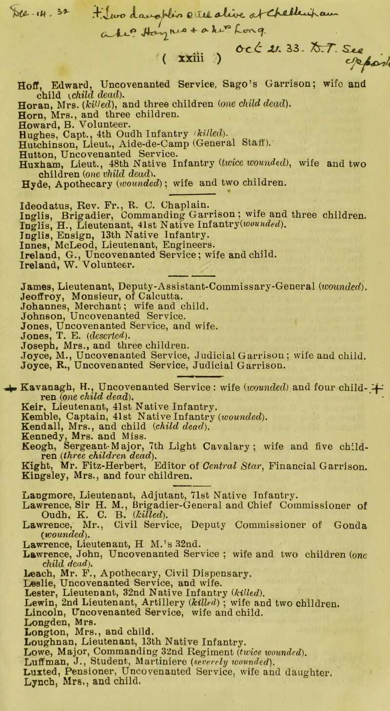 ^iA - «W - rh>iiAro JLaj.L-e.ylio Q \JJUL tf^Lo-e. Ouj^ 0^4^ + ^ J, A'° Ccrrv^. 6c <f -X/. 33. ^T. S^g Hoff, Edward, Uncovenanted Service, Sago’s Garrison; wife and child (child dead). Horan, Mrs. (killed), and three children (one child dead). Horn, Mrs., and three children. Howard, B. Volunteer. Hughes, Capt., 4th Oudh Infantry ‘killed). Hutchinson, Lieut., Aide-de-Camp (General Stall'). Hutton, Uncovenanted Service. Huxharn, Lieut., 48th Native Infantry (twice wounded), wife and two Ideodatus, Rev. Fr., R. C. Chaplain. Inglis, Brigadier, Commanding Garrison ; wife and three children. Inglis, H., Lieutenant, 41st Native Infanivyiwounded). Inglis, Ensign, 13th Native Infantry. Innes, McLeod, Lieutenant, Engineers. Ireland, W. Volunteer. James, Lieutenant, Deputy-Assistant-Commissary-General (wounded). Jeoffroy, Monsieur, of Calcutta. Johannes, Merchant; wife and child. Johnson, Uncovenanted Service. Jones, T. E. (deserted). Joseph, Mrs., and three children. Joyce, M., Uncovenanted Service, Judicial Garrison; wife and child. Joyce, R., Uncovenanted Service, Judicial Garrison. + Kavanagh, H., Uncovenanted Service : wife (ivounded) and four child- .HP ren (one child dead). Keir, Lieutenant, 41st Native Infantry. Kendall, Mrs., and child (child dead). Kennedy, Mrs. and Miss. Keogh, Sergeant-Major, 7th Light Cavalary ; wife and five child- ren (three children dead). Kight, Mr. Fitz-Herbert, Editor of Central Star, Financial Garrison. Kingsley, Mrs., and four children. Langmore, Lieutenant, Adjutant, 71st Native Infantry. Lawrence, Sir H. M., Brigadier-General and Chief Commissioner of Oudh, K. C. B. (hilled). Lawrence, Mr., Civil Service, Deputy Commissioner of Gonda (wounded). Lawrence, Lieutenant, H M.’s32nd. Lawrence, John, Uncovenanted Service ; wife and two children (one child dead). Leach, Mr. F., Apothecary, Civil Dispensary. Leslie, Uncovenanted Service, and wife. Lester, Lieutenant, 32nd Native Infantry (killed). Lewin, 2nd Lieutenant, Artillery (killed) ; wife and two children. Lincoln, Uncovenanted Service, wife and child. Longden, Mrs. Longton, Mrs., and child. Loughnan, Lieutenant, 13th Native Infantry. Lowe, Major, Commanding 32nd Regiment (twice ivounded). Luff man, J., Student, Martiniere (severely wounded). Luxted, Pensioner, Uncovenanted Service, wife and daughter. Lynch, Mrs., and child.