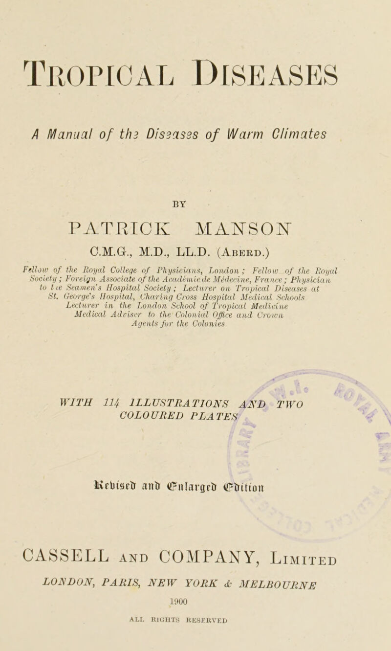 A Manual of thi Diseases of Warm Climates BY PATRICK MAKSOK C.M.G., M.D., LL.D. (Aberd.) Fellow of the Royal College of Physicians, London; Fellow of the Royal Society; Foreign Associate of the Academiede Mtdecine, France; Physician to tie Seamen’s Hospital Society; Lecturer on Tropical Diseases at St. George's Hospital, Charing Cross Hospital Medical Schools Lecturer in the London School of Tropical Medicine Medical Adviser to the Colonial Office and Crown Agents for the Colonies WITH 114 ILLUSTRATIONS AND TWO COLOURED PLATES Krbtsrti anti <PnIargrtr Litton CASSELL AND COMPANY, L IMITED LONDON, PARIS, NEW YORK A- MELBOURNE 1900 ALL RIGHTS RESERVED