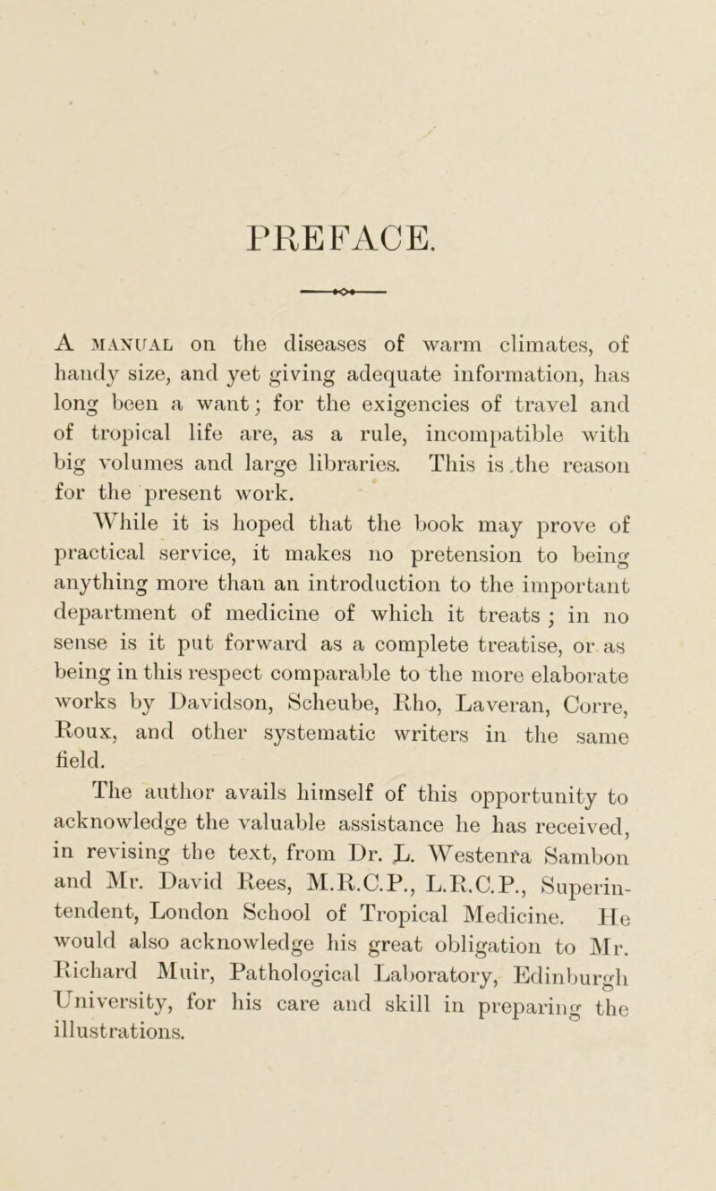 PREFACE. A manual on the diseases of warm climates, of handy size, and yet giving adequate information, has long been a want; for the exigencies of travel and of tropical life are, as a rule, incompatible with big volumes and large libraries. This is the reason for the present work. While it is hoped that the book may prove of practical service, it makes no pretension to being anything more than an introduction to the important department of medicine of which it treats ; in no sense is it put forward as a complete treatise, or as being in this respect comparable to the more elaborate works by Davidson, Scheube, Rho, Laveran, Corre, Roux, and other systematic writers in the same field. The author avails himself of this opportunity to acknowledge the valuable assistance he has received, in revising the text, from Dr. L. Westerns Sambon and Mr. David Rees, M.R.C.R., L.R.C.P., Superin- tendent, London School of Tropical Medicine. He would also acknowledge his great obligation to Mr. Richard Muir, Pathological Laboratory, Edinburgh University, for his care and skill in preparing the illustrations.