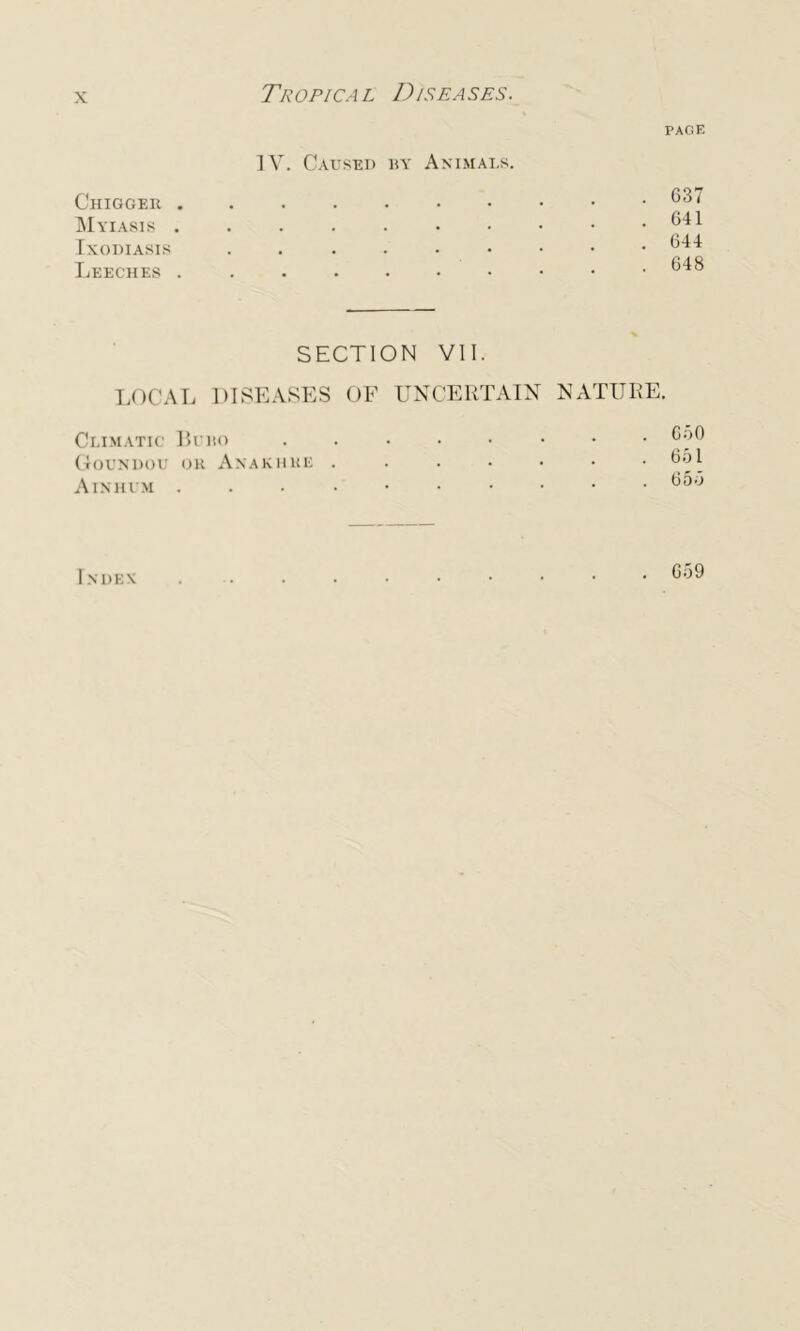 Tropical Diseases. PAGE IV. Caused by Animals. Chiggek . Myiasis . Ixodiasis Leeches . • • * * . G37 . 641 . 644 . 648 SECTION VII. LOCAL DISEASES OF UNCERTAIN NATURE. Climatic Buko ....•••• 6o0 Goundou oh Anakhhe .....•• 651 Ainhum ....•••••• 655 INDEN 659