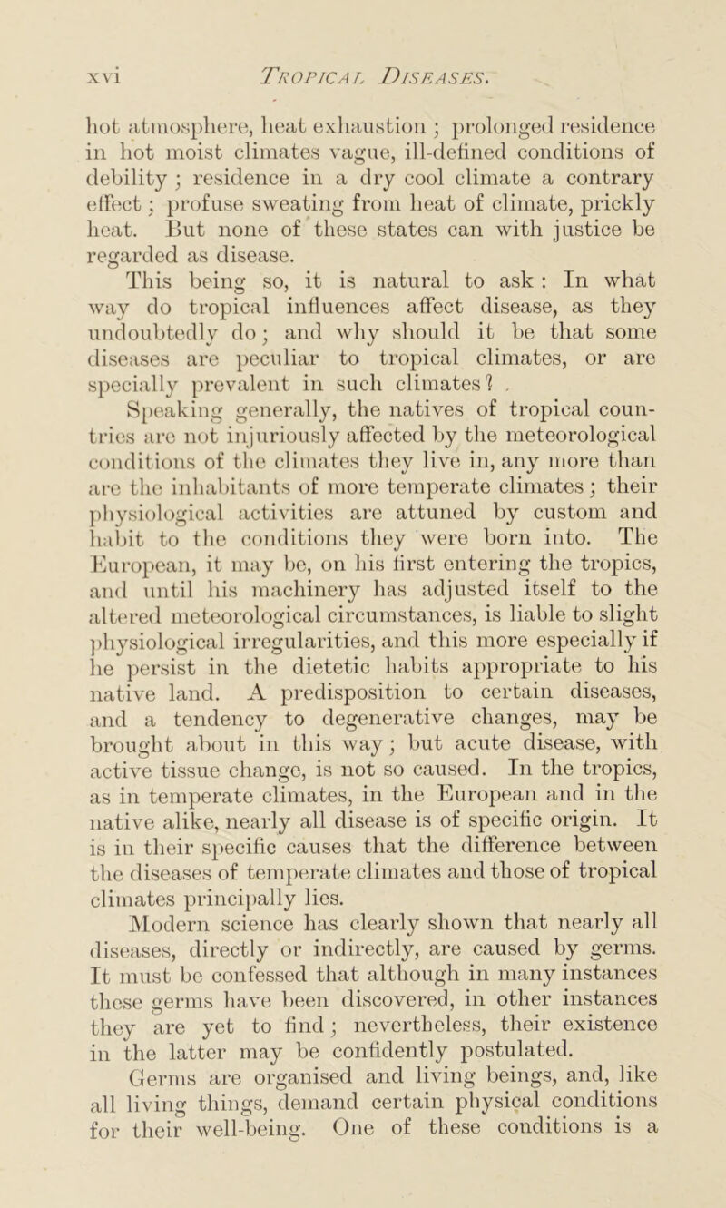 hot atmosphere, heat exhaustion ; prolonged residence in hot moist climates vague, ill-defined conditions of debility ; residence in a dry cool climate a contrary effect; profuse sweating from heat of climate, prickly heat. But none of these states can with justice be regarded as disease. This being so, it is natural to ask : In what way do tropical influences affect disease, as they undoubtedly do; and why should it be that some diseases are peculiar to tropical climates, or are specially prevalent in such climates'? . Speaking generally, the natives of tropical coun- tries are not injuriously affected by the meteorological conditions of the climates they live in, any more than are the inhabitants of more temperate climates; their physiological activities are attuned by custom and habit to the conditions they were born into. The European, it may be, on his first entering the tropics, and until his machinery has adjusted itself to the altered meteorological circumstances, is liable to slight physiological irregularities, and this more especially if lie persist in the dietetic habits appropriate to his native land. A predisposition to certain diseases, and a tendency to degenerative changes, may be brought about in this way; but acute disease, with active tissue change, is not so caused. In the tropics, as in temperate climates, in the European and in the native alike, nearly all disease is of specific origin. It is in their specific causes that the difference between the diseases of temperate climates and those of tropical climates principally lies. Modern science has clearly shown that nearly all diseases, directly or indirectly, are caused by germs. It must be confessed that although in many instances these germs have been discovered, in other instances they are yet to find; nevertheless, their existence in the latter may be confidently postulated. Germs are organised and living beings, and, like all living things, demand certain physical conditions for their well-being. One of these conditions is a