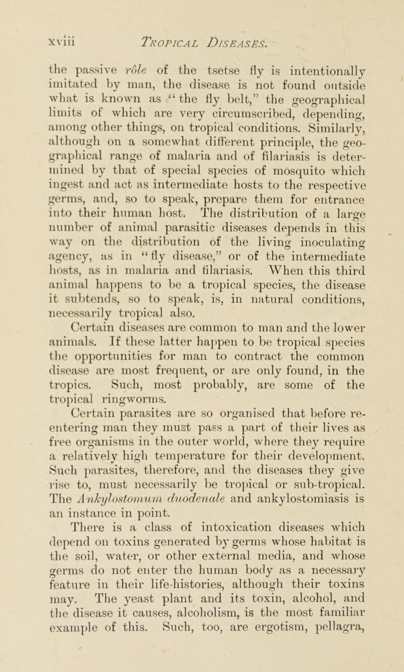 the passive role of the tsetse fly is intentionally imitated by man, the disease is not found outside what is known as “the fly belt,” the geographical limits of which are very circumscribed, depending, among other things, on tropical conditions. Similarly, although on a somewhat different principle, the geo- graphical range of malaria and of filariasis is deter- mined by that of special species of mosquito which ingest and act as intermediate hosts to the respective germs, and, so to speak, prepare them for entrance into their human host. The distribution of a larsre number of animal parasitic diseases depends in this way on the distribution of the living inoculating agency, as in “ fly disease,” or of the intermediate hosts, as in malaria and filariasis. When this third animal happens to be a tropical species, the disease it subtends, so to speak, is, in natural conditions, necessarily tropical also. Certain diseases are common to man and the lower animals. If these latter happen to be tropical species the opportunities for man to contract the common disease are most frequent, or are only found, in the tropics. Such, most probably, are some of the tropical ringworms. Certain parasites are so organised that before re- entering man they must pass a part of their lives as free organisms in the outer world, where they require a relatively high temperature for their development. Such parasites, therefore, and the diseases they give rise to, must necessarily be tropical or sub-tropical. The AnJcylostomum duodenale and ankylostomiasis is an instance in point. There is a class of intoxication diseases which depend on toxins generated by germs whose habitat is the soil, water, or other external media, and whose germs do not enter the human body as a necessary feature in their life-histories, although their toxins may. The yeast plant and its toxin, alcohol, and the disease it causes, alcoholism, is the most familiar