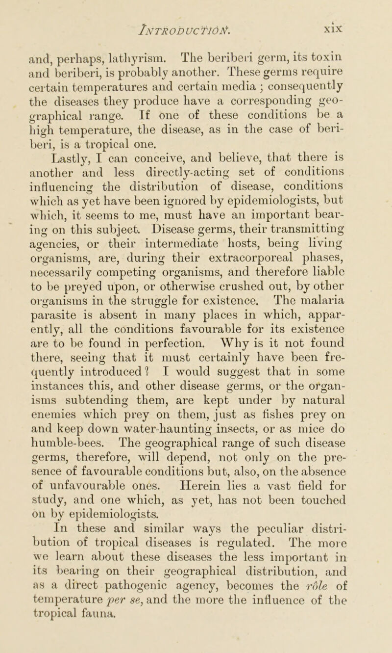 and, perhaps, lathyrism. The beriberi germ, its toxin and beriberi, is probably another. These germs require certain temperatures and certain media ; consequently the diseases they produce have a corresponding geo- graphical range. If one of these conditions be a high temperature, the disease, as in the case of beri- beri, is a tropical one. Lastly, I can conceive, and believe, that there is another and less directly-acting set of conditions influencing the distribution of disease, conditions which as yet have been ignored by epidemiologists, but which, it seems to me, must have an important bear- ing on this subject. Disease germs, their transmitting agencies, or their intermediate hosts, being living organisms, are, during their extracorporeal phases, necessarily competing organisms, and therefore liable to be preyed upon, or otherwise crushed out, by other organisms in the struggle for existence. The malaria parasite is absent in many places in which, appar- ently, all the conditions favourable for its existence are to be found in perfection. Why is it not found there, seeing that it must certainly have been fre- quently introduced 'l I would suggest that in some instances this, and other disease germs, or the organ- isms subtending them, are kept under by natural enemies which prey on them, just as fishes prey on and keep down water-liaunting insects, or as mice do humble-bees. The geographical range of such disease germs, therefore, will depend, not only on the pre- sence of favourable conditions but, also, on the absence of unfavourable ones. Herein lies a vast field for study, and one which, as yet, has not been touched on by epidemiologists. In these and similar ways the peculiar distri- bution of tropical diseases is regulated. The more we learn about these diseases the less important in its bearing on their geographical distribution, and as a direct pathogenic agency, becomes the role of temperature per se, and the more the influence of the
