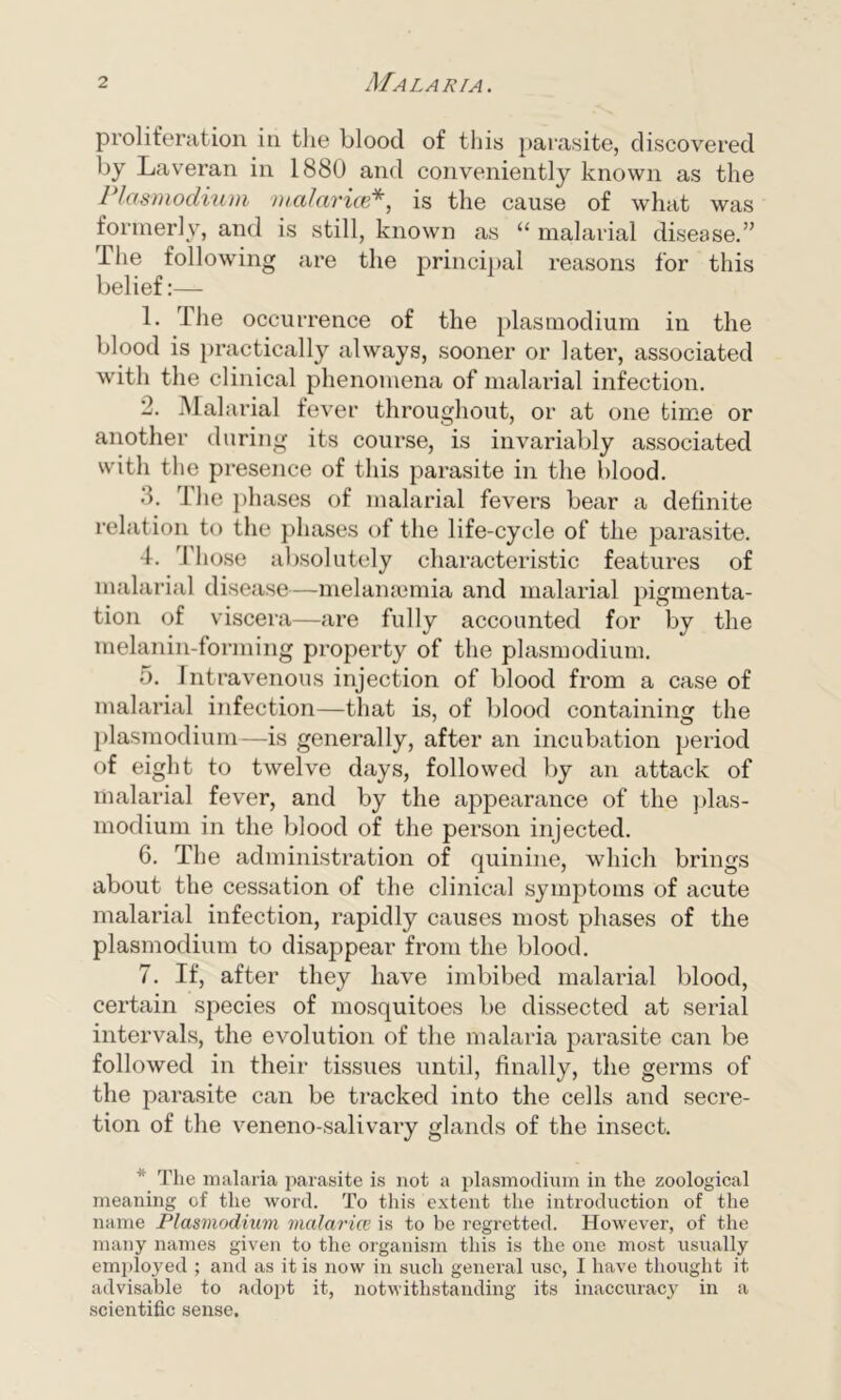 proliferation in the blood of this parasite, discovered by Laveran in 1880 and conveniently known as the Plasmodium malarice*, is the cause of what was formerly, and is still, known as “ malarial disease.” llie following are the principal reasons for this belief:— 1. The occurrence of the plasmodium in the blood is practically always, sooner or later, associated with the clinical phenomena of malarial infection. 2. Malarial fever throughout, or at one time or another during its course, is invariably associated with the presence of this parasite in the blood. •h rl he phases of malarial fevers bear a definite relation to the phases of the life-cycle of the parasite. 4. I hose absolutely characteristic features of malarial disease—melamemia and malarial pigmenta- tion of viscera—are fully accounted for by the melanin-forming property of the plasmodium. 5. Intravenous injection of blood from a case of malarial infection—that is, of blood containing the plasmodium—is generally, after an incubation period of eight to twelve days, followed by an attack of malarial fever, and by the appearance of the plas- modium in the blood of the person injected. 6. The administration of quinine, which brings about the cessation of the clinical symptoms of acute malarial infection, rapidly causes most phases of the plasmodium to disappear from the blood. 7. If, after they have imbibed malarial blood, certain species of mosquitoes be dissected at serial intervals, the evolution of the malaria parasite can be followed in their tissues until, finally, the germs of the parasite can be tracked into the cells and secre- tion of the veneno-salivary glands of the insect. The malaria parasite is not a plasmodium in the zoological meaning of the word. To this extent the introduction of the name Plasmodium malarice is to be regretted. However, of the many names given to the organism this is the one most usually employed ; and as it is now in such general use, I have thought it advisable to adopt it, notwithstanding its inaccuracy in a scientific sense.