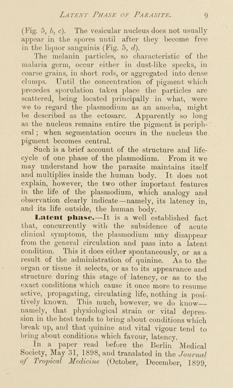 Latent Phase of Parasite. (Fig. 5, b, c). The vesicular nucleus does not usually appear in the spores until after they become free in the liquor sanguinis (Fig. 5, d). The melanin particles, so characteristic of the malaria germ, occur either in dust-like specks, in coarse grains, in short rods, or aggregated into dense clumps. Until the concentration of pigment which precedes sporulation takes place the particles are scattered, being located principally in what, were we to regard the plasmodium as an amoeba, might be described as the ectosarc. Apparently so long as the nucleus remains entire the pigment is periph- eral ; when segmentation occurs in the nucleus the pigment becomes central. Such is a brief account of the structure and life- cycle of one phase of the plasmodium. From it we may understand how the parasite maintains itself and multiplies inside the human body. It does not explain, however, the two other important features in the life of the plasmodium, which analogy and observation clearly indicate—namely, its latency in, and its life outside, the human body. Latent phase.—It is a well established fact that, concurrently with the subsidence of acute clinical symptoms, the plasmodium may disappear from the general circulation and pass into a latent condition. This it does either spontaneously, or as a result of the administration of quinine. As to the organ or tissue it selects, or as to its appearance and structure during this stage of latency, or as to the exact conditions which cause it once more to resume active, propagating, circulating life, nothing is posi- tively known. This much, however, we do know— namely, that physiological strain or vital depres- sion in the host tends to bring about conditions which break up, and that quinine and vital vigour tend to bring about conditions which favour, latency. In a paper read before the Berlin Medical Society, May 31, 1898, and translated in the Journal of Tropical Medicine (October, December, 1899,