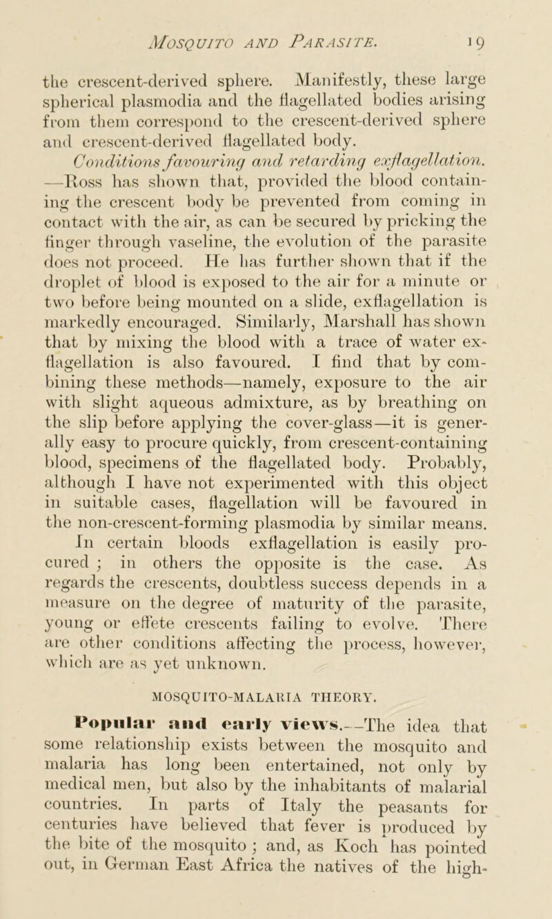 the crescent-derived sphere. Manifestly, these large spherical plasmodia and the flagellated bodies arising from them correspond to the crescent-derived sphere and crescent-derived flagellated body. Conditions favouring and retarding exflagellation. —Ross has shown that, provided the blood contain- ing the crescent body be prevented from coming in contact with the air, as can be secured by pricking the finger through vaseline, the evolution of the parasite does not proceed. He has further shown that if the droplet of blood is exposed to the air for a minute or two before being mounted on a slide, exflagellation is markedly encouraged. Similarly, Marshall has shown that by mixing the blood with a trace of water ex* flagellation is also favoured. I find that by com- bining these methods—namely, exposure to the air with slight aqueous admixture, as by breathing on the slip before applying the cover-glass—it is gener- ally easy to procure quickly, from crescent-containing blood, specimens of the flagellated body. Probably, although I have not experimented with this object in suitable cases, flagellation will be favoured in the non-crescent-forming plasmodia by similar means. In certain bloods exflagellation is easily pro- cured ; in others the opposite is the case. As regards the crescents, doubtless success depends in a measure on the degree of maturity of the parasite, young or effete crescents failing to evolve. There are other conditions affecting the process, however, which are as vet unknown. %/ MOSQUITO-MALAUIA THEORY. Popular and early views.--The idea that some relationship exists between the mosquito and malaria has long been entertained, not only by medical men, but also by the inhabitants of malarial countries. In parts of Italy the peasants for centuries have believed that fever is produced by the bite of the mosquito ; and, as Koch has pointed out, in German East Africa the natives of the likdi-