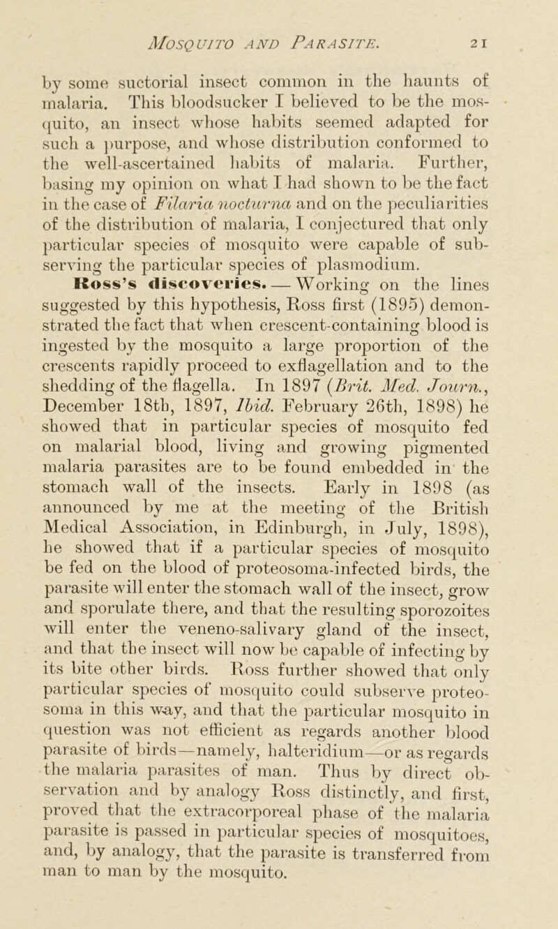 by some suctorial insect common in the haunts of malaria. This bloodsucker I believed to be the mos- quito, an insect whose habits seemed adapted for such a purpose, and whose distribution conformed to the well-ascertained habits of malaria. Further, basing my opinion on what I had shown to be the fact in the case of Filaria nocturna and on the peculiarities of the distribution of malaria, I conjectured that only particular species of mosquito were capable of sub- serving the particular species of plasmodium. Ross’s discoveries. — Working on the lines suggested by this hypothesis, Ross first (1895) demon- strated the fact that when crescent-containing blood is ingested by the mosquito a large proportion of the crescents rapidly proceed to exflagellation and to the shedding of the flagella. In 1897 (Brit. Med, Journ., December 18th, 1897, Ibid. February 26th, 1898) he showed that in particular species of mosquito fed on malarial blood, living and growing pigmented malaria parasites are to be found embedded in the stomach wall of the insects. Early in 1898 (as announced by me at the meeting of the British Medical Association, in Edinburgh, in July, 1898), he showed that if a particular species of mosquito be fed on the blood of proteosoma-infected birds, the parasite will enter the stomach wall of the insect, grow and sporulate there, and that the resulting sporozoites will enter the veneno-salivary gland of the insect, and that the insect will now be capable of infecting by its bite other birds. Ross further showed that only particular species of mosquito could subserve proteo- soma in this way, and that the particular mosquito in question was not efficient as regards another blood parasite of birds—namely, halteridium—or as regards the malaria parasites of man. Thus by direct ob- servation and by analogy Ross distinctly, and first, proved that the extracorporeal phase of the malaria parasite is passed in particular species of mosquitoes, and, by analogy, that the parasite is transferred from man to man by the mosquito.