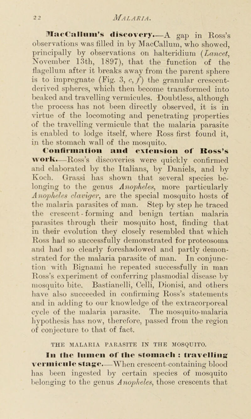 MacCallum’s discovery*—A gap in Ross’s observations was filled in by MacCallum, who showed, principally by observations on halteridiura (Lancet, November 13th, 1897), that the function of the flagellum after it breaks away from the parent sphere is to impregnate (Fig. 3, c, f) the granular crescent- derived spheres, which then become transformed into beaked and travelling vermicides. Doubtless, although the process has not been directly observed, it is in virtue of the locomoting and penetrating properties of the travelling vermicule that the malaria parasite is enabled to lodge itself, where Ross first found it, in the stomach wall of the mosquito. Confirmation and extension of Ross’s work.—Ross’s discoveries were quickly confirmed and elaborated by the Italians, by Daniels, and by Koch. Grassi lias shown that several species be- longing to the genus Anopheles, more particularly Anopheles elaviger, are the special mosquito hosts of the malaria parasites of man. Step by step he traced the crescent - forming and benign tertian malaria parasites through their mosquito host, finding that in their evolution they closely resembled that which Ross had so successfully demonstrated for proteosoma and had so clearly foreshadowed and partly demon- strated for the malaria parasite of man. In conjunc- tion with Bignami he repeated successfully in man Ross’s experiment of conferring plasmodial disease by mosquito bite. Bastianelli, Celli, Dionisi, and others have also succeeded in confirming Ross’s statements and in adding to our knowledge of the extracorporeal cycle of the malaria parasite. The mosquito-malaria hypothesis has now, therefore, passed from the region of conjecture to that of fact. THE MALARIA PARASITE IN THE MOSQUITO. Iii the In in mi of tlie stomach : travelling vermicule stage.—When crescent-containing blood has been ingested by certain species of mosquito belonging to the genus Anopheles, those crescents that