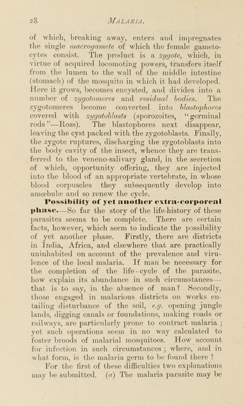 of which, breaking away, enters and impregnates the single macrogamete of which the female garneto- cytes consist. The product is a zygote, which, in virtue of acquired locomoting powers, transfers itself from the lumen to the wall of the middle intestine (stomach) of the mosquito in which it had developed. Here it grows, becomes encysted, and divides into a number of zygotomeres and residual bodies. The zygotomeres become converted into blastophores covered with zygotoblasts (sporozoites, “ germinal rods”—ldoss). The blastophores next disappear, leaving the cyst packed with the zygotoblasts. Finally, the zygote ruptures, discharging the zygotoblasts into the body cavity of the insect, whence they are trans- ferred to the veneno-salivary gland, in the secretion of which, opportunity offering, they are injected into the blood of an appropriate vertebrate, in whose blood corpuscles they subsequently develop into amoebuke and so renew the cycle. Possibility of yet another extra*corporeal pha sc.—So far the story of the life-history of these parasites seems to be complete. There are certain facts, however, which seem to indicate the possibility of yet another phase. Firstly, there are districts in India, Africa, and elsewhere that are practically uninhabited on account of the prevalence and viru- lence of the local malaria. If man be necessary for the completion of the life - cycle of the parasite, how explain its abundance in such circumstances— that is to say, in the absence of man? Secondly, those engaged in malarious districts on works en- tailing disturbance of the soil, e.g. opening jungle lands, digging canals or foundations, making roads or railways, are particularly prone to contract malaria ; yet such operations seem in no way calculated to foster broods of malarial mosquitoes. How account for infection in such circumstances j where, and in what form, is the malaria germ to be found there ? For the first of these difficulties two explanations may be submitted. (a) The malaria parasite may be