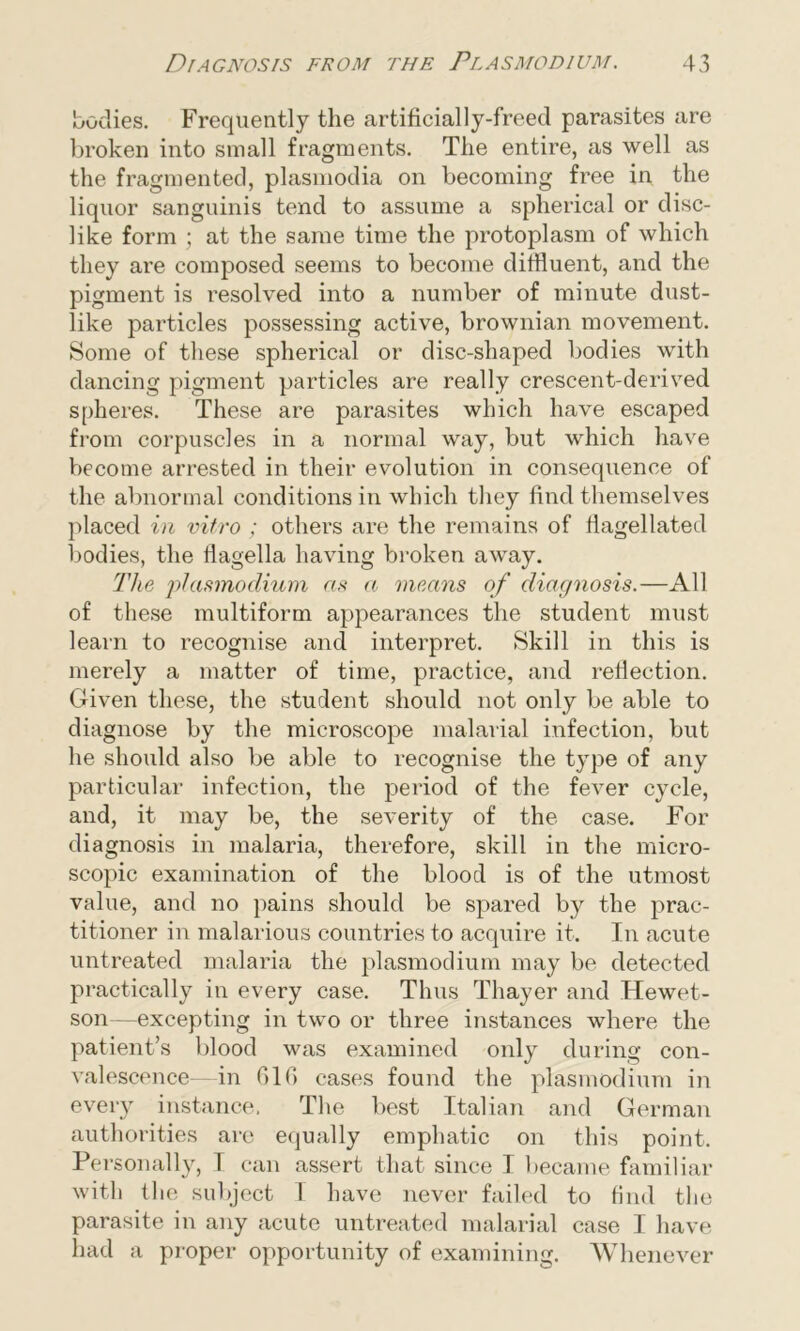bodies. Frequently the artificially-freed parasites are broken into small fragments. The entire, as well as the fragmented, plasmodia on becoming free in the liquor sanguinis tend to assume a spherical or disc- like form ; at the same time the protoplasm of which they are composed seems to become diffluent, and the pigment is resolved into a number of minute dust- like particles possessing active, brownian movement. Some of these spherical or disc-shaped bodies with dancing pigment particles are really crescent-derived spheres. These are parasites which have escaped from corpuscles in a normal way, but which have become arrested in their evolution in consequence of the abnormal conditions in which they find themselves placed in vitro ; others are the remains of flagellated bodies, the flagella having broken away. The plasmodium as a means of diagnosis.—All of these multiform appearances the student must learn to recognise and interpret. Skill in this is merely a matter of time, practice, and reflection. Given these, the student should not only be able to diagnose by the microscope malarial infection, but he should also be able to recognise the type of any particular infection, the period of the fever cycle, and, it may be, the severity of the case. For diagnosis in malaria, therefore, skill in the micro- scopic examination of the blood is of the utmost value, and no pains should be spared by the prac- titioner in malarious countries to acquire it. In acute untreated malaria the plasmodium may be detected practically in every case. Thus Thayer and Hewet- son—excepting in two or three instances where the patient’s blood was examined only during con- valescence-in GIG cases found the plasmodium in every instance. The best Italian and German authorities arc equally emphatic on this point. Personally, I can assert that since I became familiar with the subject I have never failed to find the parasite in any acute untreated malarial case I have had a proper opportunity of examining. Whenever
