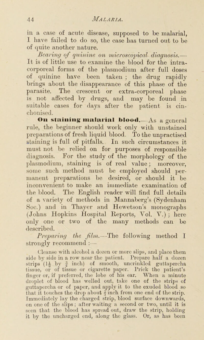 in a case of acute disease, supposed to be malarial, I have failed to do so, the case has turned out to be of quite another nature. Bearing of quinine on microscopical diagnosis.— It is of little use to examine the blood for the intra- corporeal forms of the plasmodium after full doses of quinine have been taken ; the drug rapidly brings about the disappearance of this phase of the parasite. The crescent or extra-corporeal phase is not affected by drugs, and may be found in suitable cases for days after the patient is cin- chonised. Oil staining: malarial blood As a general rule, the beginner should work only with unstained preparations of fresh liquid blood. To the unpractised staining is full of pitfalls. In such circumstances it must not be relied on for purposes of responsible diagnosis. For the study of the morphology of the plasmodium, staining is of real value; moreover, some such method must be employed should per- manent preparations be desired, or should it be inconvenient to make an immediate examination of the blood. The English reader will find full details of a variety of methods in Mannaberg’s (Sydenham Soc.) and in Thayer and Hewetson’s monographs (Johns Hopkins Hospital Reports, Yol. Y.) ; here only one or two of the many methods can be described. Preparing the film.—The following method I strongly recommend :— Cleanse with alcohol a dozen or more slips, and place them side by side in a row near the patient. Prepare half a dozen strips (1J by f inch) of smooth, uncrinkled guttapercha tissue, or of tissue or cigarette paper. Prick the patient’s finger or, if preferred, the lobe of his ear. When a minute droplet of blood has welled out, take one of the strips of guttapercha or of paper, and apply it to the exuded blood so that it touches the drop about finch from one end of the strip. Immediately lay the charged strip, blood surface downwards, on one of the slips ; after waiting a second or two, until it is seen that the blood has spread out, draw the strip, holding it by the uncharged end, along the glass. Or, as has been