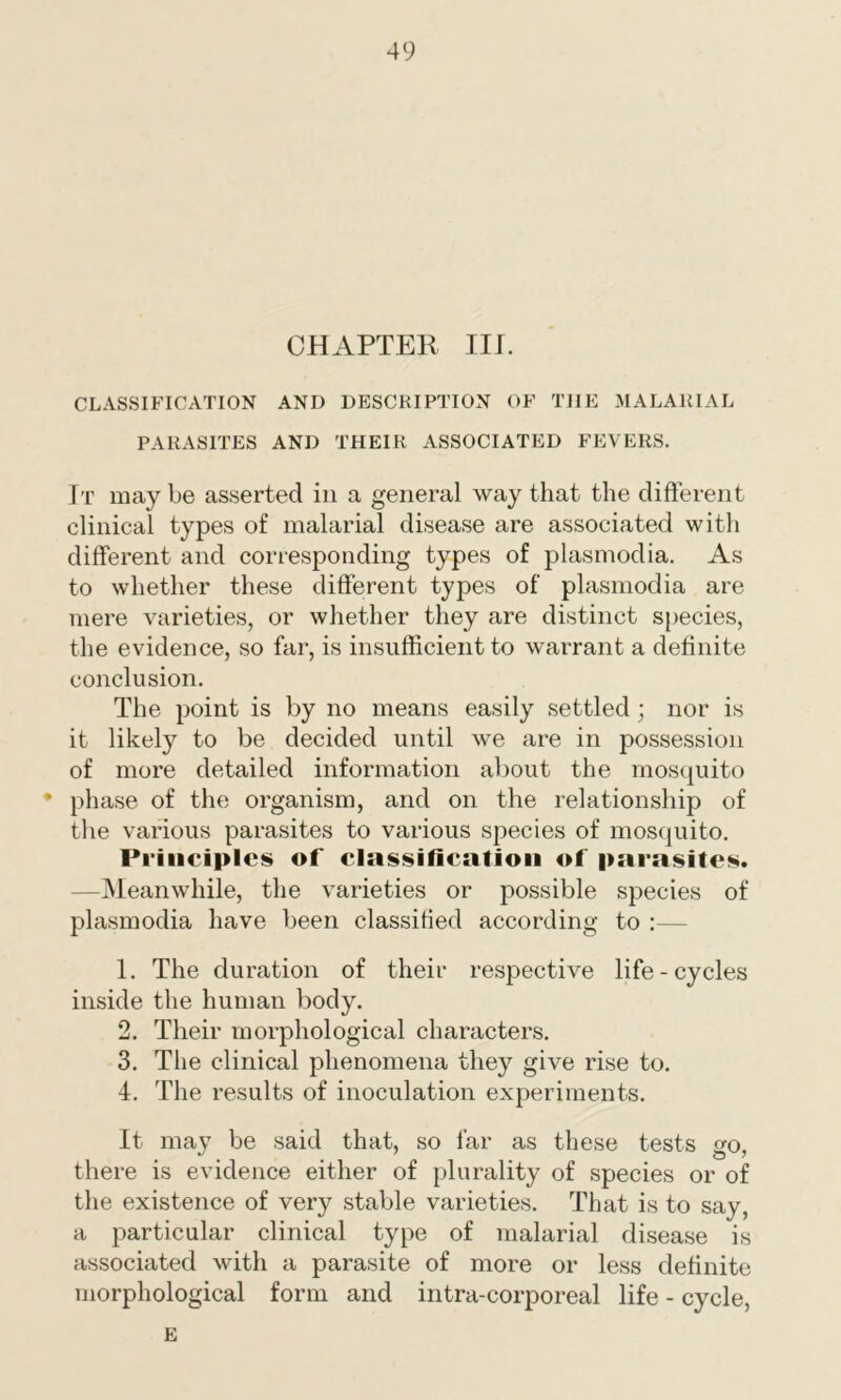 CHAPTER III. CLASSIFICATION AND DESCRIPTION OF THE MALARIAL PARASITES AND THEIR ASSOCIATED FEVERS. It maybe asserted in a general way that the different clinical types of malarial disease are associated with different and corresponding types of plasmodia. As to whether these different types of plasmodia are mere varieties, or whether they are distinct species, the evidence, so far, is insufficient to warrant a definite conclusion. The point is by no means easily settled ; nor is it likely to be decided until we are in possession of more detailed information about the mosquito • phase of the organism, and on the relationship of the various parasites to various species of mosquito. Principles of classification of parasites. —Meanwhile, the varieties or possible species of plasmodia have been classified according to :— 1. The duration of their respective life-cycles inside the human body. 2. Their morphological characters. 3. The clinical phenomena they give rise to. 4. The results of inoculation experiments. It may be said that, so far as these tests go, there is evidence either of plurality of species or of the existence of very stable varieties. That is to say, a particular clinical type of malarial disease is associated with a parasite of more or less definite morphological form and intra-corporeal life - cycle, E