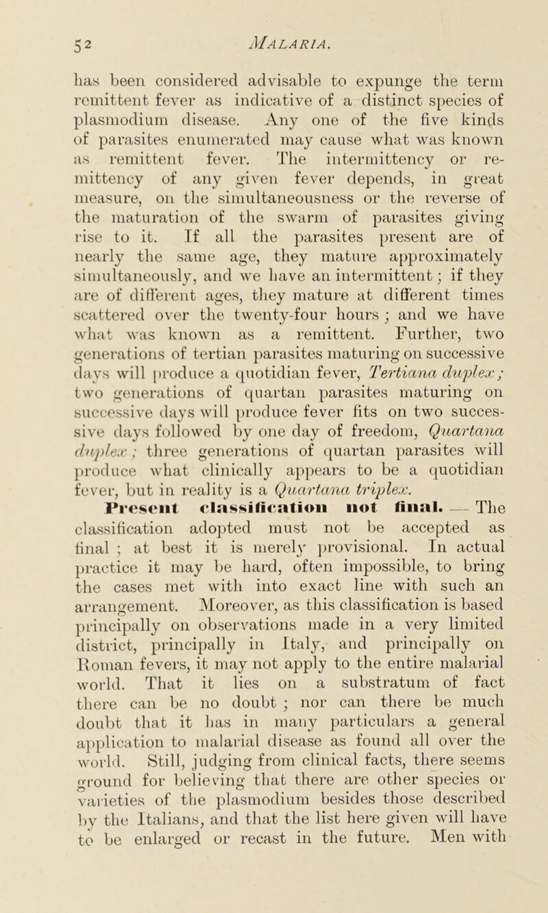 has been considered advisable to expunge the term remittent fever as indicative of a distinct species of plasmodium disease. Any one of the five kinds of parasites enumerated may cause what was known as remittent fever. The intermittency or re- mittency of any given fever depends, in great measure, on the simultaneousness or the reverse of the maturation of the swarm of parasites giving rise to it. If all the parasites present are of nearly the same age, they mature approximately simultaneously, and we have an intermittent; if they are of different ages, they mature at different times scattered over the twenty-four hours ; and we have what was known as a remittent. Further, two generations of tertian parasites maturing on successive days will produce a quotidian fever, Tertiana duplex; two generations of quartan parasites maturing on successive days will produce fever fits on two succes- sive days followed by one day of freedom, Quartana duplex; three generations of quartan parasites will produce what clinically appears to be a quotidian fever, but in reality is a Quartana triplex. Present classification not final. — The classification adopted must not be accepted as final ; at best it is merely provisional. In actual practice it may be hard, often impossible, to bring the cases met with into exact line with such an arrangement. Moreover, as this classification is based principally on observations made in a very limited district, principally in Italy, and principally on Roman fevers, it may not apply to the entire malarial world. That it lies on a substratum of fact there can be no doubt ; nor can there be much doubt that it has in many particulars a general application to malarial disease as found all over the world. Still, judging from clinical facts, there seems ground for believing that there are other species or varieties of the plasmodium besides those described by the Italians, and that the list here given will have to be enlarged or recast in the future. Men with