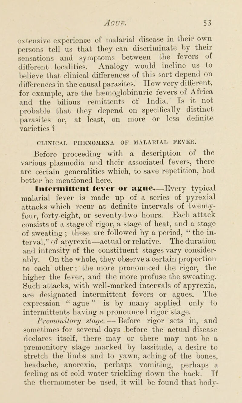 extensive experience of malarial disease in their own persons tell us that they can discriminate by their sensations and symptoms between the fevers of different localities. Analogy would incline us to believe that clinical differences of this sort depend on differences in the causal parasites. How very different, for example, are the lnemoglobinuric fevers of Africa and the bilious remittents of India. Is it not probable that they depend on specifically distinct parasites or, at least, on more or less definite varieties 1 CLINICAL PHENOMENA OF MALARIAL FEVER. Before proceeding with a description of the various plasmodia and their associated fevers, there are certain generalities which, to save repetition, had better be mentioned here. Intermittent fever or ague.—Every typical malarial fever is made up of a series of pyrexial attacks which recur at definite intervals of twenty- four, forty-eight, or seventy-two hours. Each attack consists of a stage of rigor, a stage of heat, and a stage of sweating ; these are followed by a period, “ the in- terval,” of apyrexia—actual or relative. The duration and intensity of the constituent stages vary consider- ably. On the whole, they observe a certain proportion to each other; the more pronounced the rigor, the higher the fever, and the more profuse the sweating. Such attacks, with well-marked intervals of apyrexia, are designated intermittent fevers or agues. The expression “ ague ” is by many applied only to intermittents having a pronounced rigor stage. Premonitory stage. — Before rigor sets in, and sometimes for several days before the actual disease declares itself, there may or there may not be a premonitory stage marked by lassitude, a desire to stretch the limbs and to yawn, aching of the bones, headache, anorexia, perhaps vomiting, perhaps a feeling as of cold water trickling down the back. If the thermometer be used, it will be found that body-