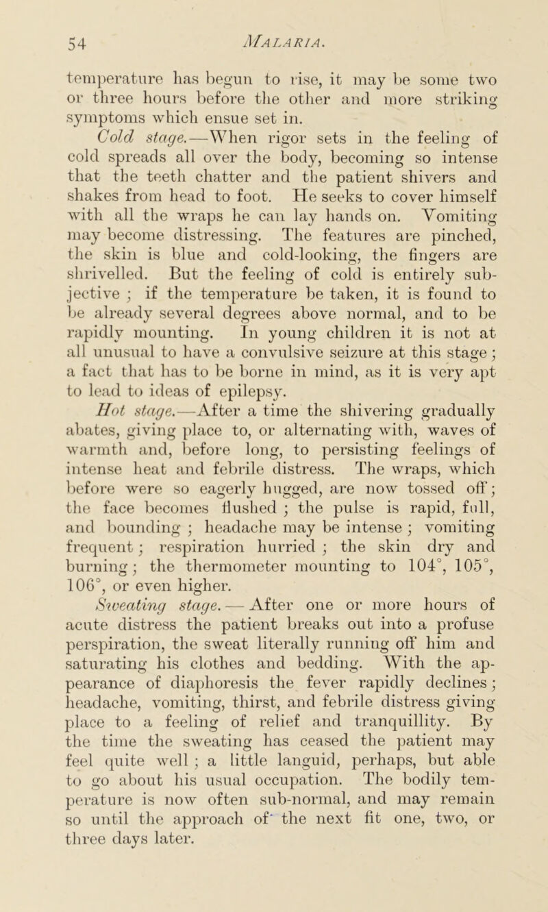 temperature has begun to rise, it may be some two or three hours before the other and more striking symptoms which ensue set in. Cold stage.—When rigor sets in the feeling of cold spreads all over the body, becoming so intense that the teeth chatter and the patient shivers and shakes from head to foot. He seeks to cover himself with all the wraps he can lay hands on. Vomiting may become distressing. The features are pinched, the skin is blue and cold-looking, the fingers are shrivelled. But the feeling of cold is entirely sub- jective ; if the temperature be taken, it is found to be already several degrees above normal, and to be rapidly mounting. In young children it is not at all unusual to have a convulsive seizure at this stage; a fact that has to be borne in mind, as it is very apt to lead to ideas of epilepsy. Hot stage.—After a time the shivering gradually abates, giving place to, or alternating with, waves of warmth and, before long, to persisting feelings of intense heat and febrile distress. The wraps, which before were so eagerly hugged, are now tossed off; the face becomes flushed ; the pulse is rapid, full, and bounding ; headache may be intense ; vomiting frequent; respiration hurried ; the skin dry and burning; the thermometer mounting to 104°, 105°, 106°, or even higher. Sweating stage. — After one or more hours of acute distress the patient breaks out into a profuse perspiration, the sweat literally running off him and saturating his clothes and bedding. With the ap- pearance of diaphoresis the fever rapidly declines; headache, vomiting, thirst, and febrile distress giving- place to a feeling of relief and tranquillity. By the time the sweating has ceased the patient may feel quite well ; a little languid, perhaps, but able to go about his usual occupation. The bodily tem- perature is now often sub-normal, and may remain so until the approach of' the next fit one, two, or three days later.
