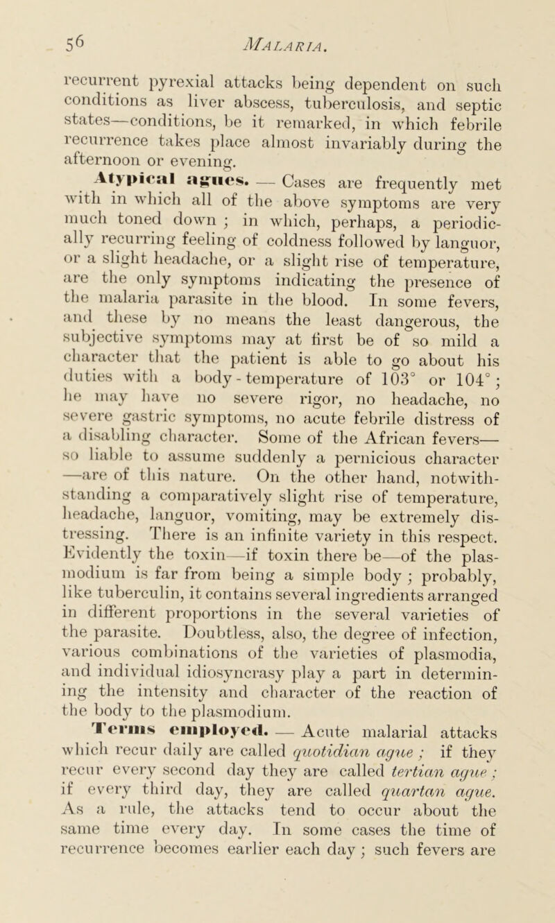 recurrent pyrexial attacks being dependent on such conditions as liver abscess, tuberculosis, and septic states conditions, be it remarked, in which febrile recurrence takes place almost invariably during the afternoon or evening. Atypical agues. — Cases are frequently met v ith in which all of the above symptoms are very much toned down ; in which, perhaps, a periodic- ally recurring feeling of coldness followed by languor, or a slight headache, or a slight rise of temperature, are the only symptoms indicating the presence of the malaria parasite in the blood. In some fevers, and these by no means the least dangerous, the subjective symptoms may at first be of so mild a character that the patient is able to go about his duties with a body - temperature of 103° or 104°; he may have no severe rigor, no headache, no severe gastric symptoms, no acute febrile distress of a disabling character. Some of the African fevers— so liable to assume suddenly a pernicious character —are of this nature. On the other hand, notwith- standing a comparatively slight rise of temperature, headache, languor, vomiting, may be extremely dis- tressing. There is an infinite variety in this respect. Evidently the toxin—if toxin there be—of the plas- modium is far from being a simple body ; probably, like tuberculin, it contains several ingredients arranged in different proportions in the several varieties of the parasite. Doubtless, also, the degree of infection, various combinations of the varieties of plasmodia, and individual idiosyncrasy play a part in determin- ing the intensity and character of the reaction of the body to the plasmodium. Terms employed Acute malarial attacks which recur daily are called quotidian ague ; if they recur every second day they are called tertian ague; if every third day, they are called quartan ague. As a rule, the attacks tend to occur about the same time every day. In some cases the time of recurrence becomes earlier each day ; such fevers are