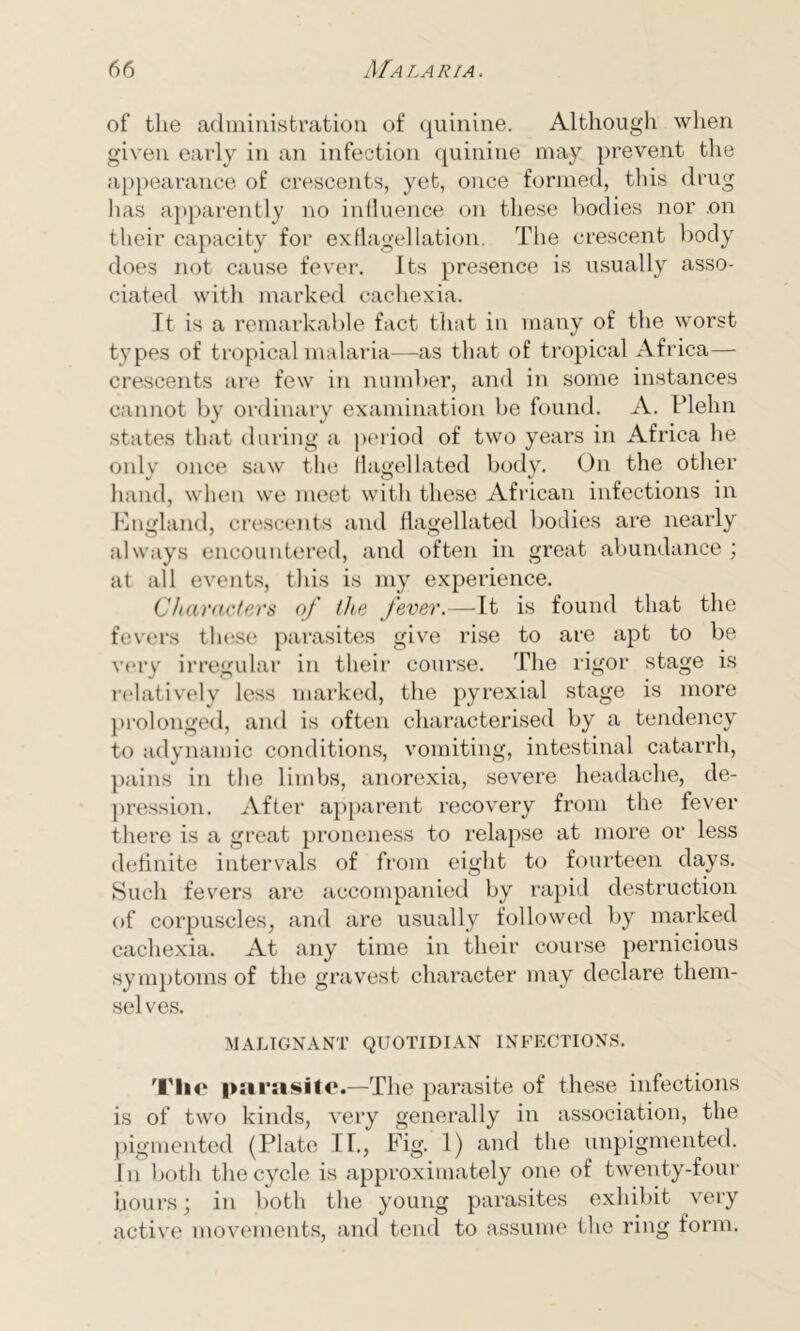 of the administration, of quinine. Although when given early in an infection quinine may prevent the appearance of crescents, yet, once formed, this drug has apparently no influence on these bodies nor .on their capacity for exflagellation. The crescent body does not cause fever. Its presence is usually asso- ciated with marked cachexia. It is a remarkable fact that in many of the worst types of tropical malaria—as that of tropical Africa— crescents are few in number, and in some instances cannot by ordinary examination be found. A. Flehn states that during a period of two years in Africa lie only once saw the flagellated body. On the other hand, when we meet witli these African infections in England, crescents and flagellated bodies are nearly always encountered, and often in great abundance ; at all events, this is my experience. Characters of the fever.—It is found that the fevers these parasites give rise to are apt to be very irregular in their course. The rigor stage is relatively less marked, the pyrexial stage is more prolonged, and is often characterised by a tendency to adynamic conditions, vomiting, intestinal catarrh, pains in the limbs, anorexia, severe headache, de- pression. After apparent recovery from the fever there is a great proneness to relapse at more or less definite intervals of from eight to fourteen days. Such fevers are accompanied by rapid destruction of corpuscles, and are usually followed by marked cachexia. At any time in their course pernicious symptoms of the gravest character may declare them- selves. MALIGNANT QUOTIDIAN INFECTIONS. Tlie parasite.—The parasite of these infections is of two kinds, very generally in association, the pigmented (Plate II., Fig. 1) and the unpigmented. In both the cycle is approximately one of twenty-four hours; in both the young parasites exhibit very active movements, and tend to assume the ring form.