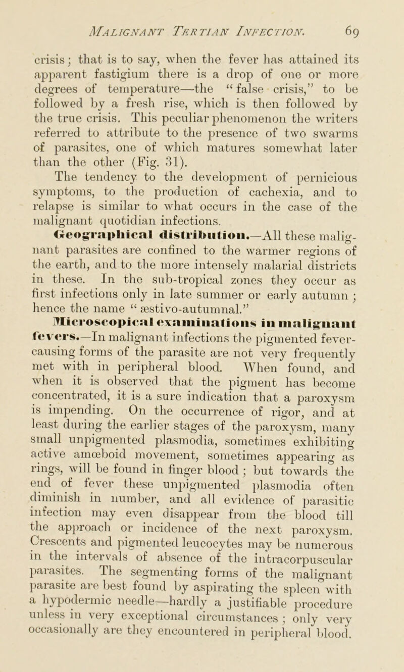 crisis; that is to say, when the fever has attained its apparent fastigium there is a drop of one or more degrees of temperature—the “ false crisis,” to be followed by a fresh rise, which is then followed by the true crisis. This peculiar phenomenon the writers referred to attribute to the presence of two swarms of parasites, one of which matures somewhat later than the other (Fig. 31). The tendency to the development of pernicious symptoms, to the production of cachexia, and to relapse is similar to what occurs in the case of the malignant quotidian infections. Geographical distribution.—All these malm- nant parasites are confined to the warmer regions of the earth, and to the more intensely malarial districts in these. In the sub-tropical zones they occur as first infections only in late summer or early autumn ; hence the name “ sestivo-autumnal.” Microscopical examinations in malignant fevers.—In malignant infections the pigmented fever- causing forms of the parasite are not very frequently met with in peripheral blood. When found, and when it is observed that the pigment has become concentrated, it is a sure indication that a paroxysm is impending. On the occurrence of rigor, and at least during the earlier stages of the paroxysm, many small unpigmented plasmodia, sometimes exhibiting active amoeboid movement, sometimes appearing as rings, will be found in finger blood ; but towards the end of fever these unpigmented plasmodia often diminish in number, and all evidence of parasitic infection may even disappear from the blood till the approach or incidence of the next paroxysm. Crescents and pigmented leucocytes may be numerous in the intervals of absence of the intracorpuscular parasites. The segmenting forms of the malignant parasite are best found by aspirating the spleen with a hypodermic needle hardly a justifiable procedure unless in very exceptional circumstances ; only very occasionally are they encountered in peripheral blood.