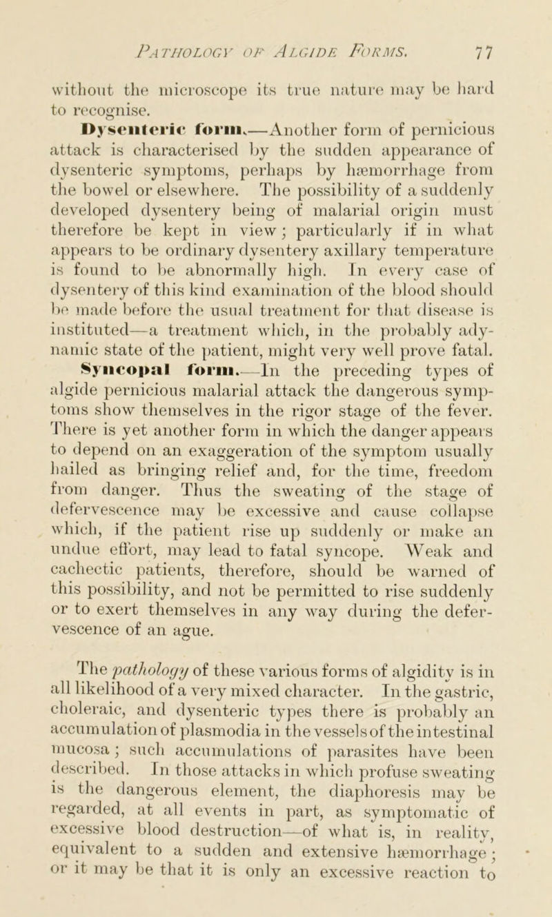 without the microscope its true nature may be hard to recognise. I>> rsenterlc form,—Another form of pernicious attack is characterised by the sudden appearance of dysenteric symptoms, perhaps by haemorrhage from the bowel or elsewhere. The possibility of a suddenly developed dysentery being of malarial origin must therefore be kept in view • particularly if in what appears to be ordinary dysentery axillary temperature is found to be abnormally high. In every case of dysentery of this kind examination of the blood should be made before the usual treatment for that disease is instituted—a treatment which, in the probably ady- namic state of the patient, might very well prove fatal. Syncopal form.—In the preceding types of algide pernicious malarial attack the dangerous symp- toms show themselves in the rigor stage of the fever. There is yet another form in which the danger appears to depend on an exaggeration of the symptom usually hailed as bringing relief and, for the time, freedom from danger. Thus the sweating of the stage of defervescence may be excessive and cause collapse which, if the patient rise up suddenly or make an undue eflort, may lead to fatal syncope. Weak and cachectic patients, therefore, should be warned of this possibility, and not be permitted to rise suddenly or to exert themselves in any way during the defer- vescence of an ague. The pathology of these various forms of algidity is in all likelihood of a very mixed character. In the gastric, choleraic, and dysenteric types there is probably an accumulation of plasmodia in the vesselsof the intestinal mucosa; such accumulations of parasites have been described. In those attacks in which profuse sweating is the dangerous element, the diaphoresis may be regarded, at all events in part, as symptomatic of excessive blood destruction—of what is, in reality, equivalent to a sudden and extensive haemorrhage • or it may be that it is only an excessive reaction to