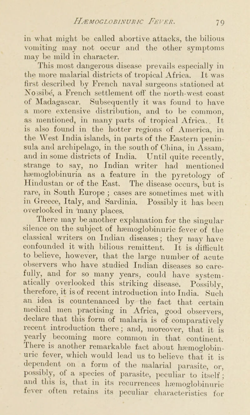 in what might be called abortive attacks, the bilious vomiting may not occur and the other symptoms may be mild in character. This most dangerous disease prevails especially in the more malarial districts of tropical Africa. It was first described by French naval surgeons stationed at Aossibe, a French settlement off the north-west coast of Madagascar. Subsequently it was found to have a more extensive distribution, and to be common, as mentioned, in many parts of tropical Africa.. It is also found in the hotter regions of America, in the West India islands, in parts of the Eastern penin- sula and archipelago, in the south of China, in Assam, and in some districts of India. Until quite recently, strange to say, no Indian writer had mentioned hsemoglobinuria as a feature in the pyretology of Hindustan or of the East. The disease occurs, but is rare, in South Europe ; cases are sometimes met with in Greece, Italy, and Sardinia. Possibly it has been overlooked in many places. There may be another explanation for the singular silence on the subject of haemoglobinuric fever of the classical writers on Indian diseases; they may have confounded it with bilious remittent. It is difficult to believe, however, that the large number of acute observers who have studied Indian diseases so care- fully, and for so many years, could have system- atically overlooked this striking disease. Possibly, therefore, it is of recent introduction into India. Such an idea is countenanced by the fact that certain medical men practising in Africa, good observers, declare that this form of malaria is of comparatively recent introduction there; and, moreover, that it is yearly. becoming more common in that continent. There is another remarkable fact about hsemoglobin- uric fever, which would lead us to believe that it is dependent on a form of the malarial parasite, or, possibly, of a species of parasite, peculiar to itself; and this is, that in its recurrences hsemoglobinuric fe\ er often retains its peculiar characteristics for