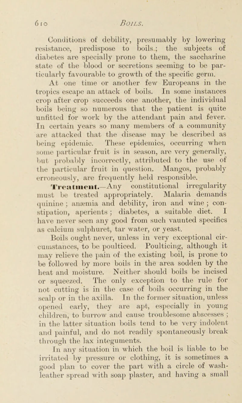 Conditions of debility, presumably by lowering resistance, predispose to boils ; the subjects of diabetes are specially prone to them, the saccharine state of the blood or secretions seeming to be par- ticularly favourable to growth of the specific germ. At one time or another few Europeans in the tropics escape an attack of boils. In some instances crop after crop succeeds one another, the individual boils being so numerous that the patient is quite unfitted for work by the attendant pain and fever. In certain years so many members of a community are attacked that the disease may be described as being epidemic. These epidemics, occurring when some particular fruit is in season, are very generally, but probably incorrectly, attributed to the use of the particular fruit in question. Mangos, probably erroneously, are frequently held responsible. Treatment.—Any constitutional irregularity must be treated appropriately. Malaria demands quinine ; anaemia and debility, iron and wine ; con- stipation, aperients; diabetes, a suitable diet. I have never seen any good from such vaunted specifics as calcium sulphuret, tar water, or yeast. Boils ought never, unless in very exceptional cir- cumstances, to be poulticed. Poulticing, although it may relieve the pain of the existing boil, is prone to be followed by more boils in the area sodden by the heat and moisture. Neither should boils be incised or squeezed. The only exception to the rule for not cutting is in the case of boils occurring in the scalp or in the axilla. In the former situation, unless opened early, they are apt, especially in young- children, to burrow and cause troublesome abscesses ; in the latter situation boils tend to be very indolent and painful, and do not readily spontaneously break through the lax integuments. In any situation in which the boil is liable to be irritated by pressure or clothing, it is sometimes a good plan to cover the part with a circle of wash- leather spread with soap plaster, and having a small