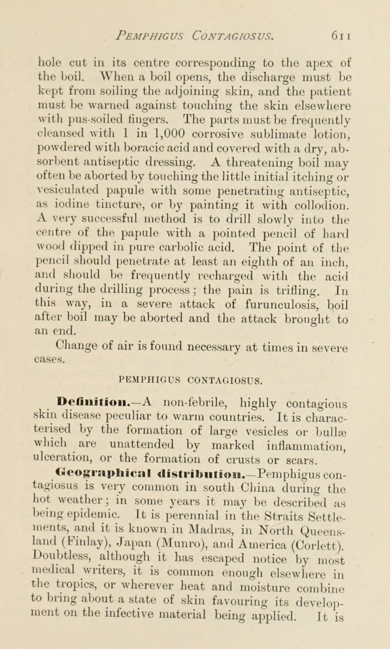 hole cut in its centre corresponding to the apex of the boil. When a boil opens, the discharge must be kept from soiling the adjoining skin, and the patient must be warned against touching the skin elsewhere with pus-soiled fingers. The parts must be frecpiently cleansed with 1 in 1,000 corrosive sublimate lotion, powdered with boracic acid and covered with a dry, ab- sorbent antiseptic dressing. A threatening boil may often be aborted by touching the little initial itching or vesiculated papule with some penetrating antiseptic, as iodine tincture, or by painting it with collodion. A very successful method is to drill slowly into the centre of the papule with a pointed pencil of hard wood dipped in pure carbolic acid. The point of the pencil should penetrate at least an eighth of an inch, and should be frequently recharged with the acid during the drilling process; the pain is trifling. In this way, in a severe attack of furunculosis, boil after boil may be aborted and the attack brought to an end. Change of air is found necessary at times in severe cases. PEMPHIGUS CONTAGIOSUS. Definition.—A non-febrile, highly contagious skin disease peculiar to warm countries. It is charac- terised by the formation of large vesicles or bulloe which are unattended by marked inflammation, ulceration, or the formation of crusts or scars. Geographical distributers.—Pemphigus con- tagiosus is very common in south China during the hot weather; in some years it may be described as being epidemic. It is perennial in the Straits Settle- ments, and it is known in Madras, in North Queens- land (Finlay), Japan (Munro), and America (Corlett). Doubtless, although it has escaped notice by most medical writers, it is common enough elsewhere in the tropics, or wherever heat and moisture combine to bring about a state of skin favouring its develop- ment on the infective material being applied. It is