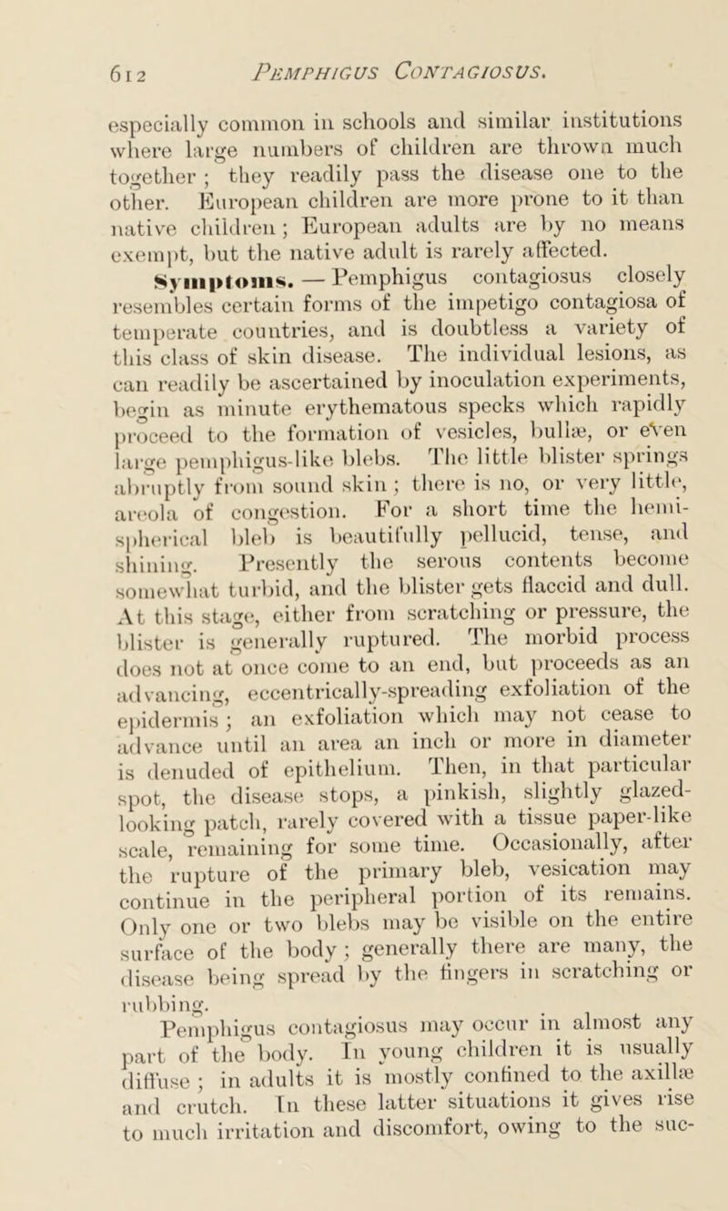 especially common in schools and similar institutions where large numbers of children are thrown much together ; they readily pass the disease one to the other. European children are more prone to it than native children ; European adults are by no means exempt, but the native adult is rarely affected. Symptoms.—Pemphigus contagiosus closely resembles certain forms of the impetigo contagiosa of temperate countries, and is doubtless a variety of this class of skin disease. The individual lesions, as can readily be ascertained by inoculation experiments, begin as minute erythematous specks which rapidly proceed to the formation of vesicles, bulla?, or eVen large pemphigus-like blebs. The little blister springs abruptly from sound skin; there is no, or very little, areola of congestion. For a short time the hemi- spherical bleb is beautifully pellucid, tense, and shining. Presently the serous contents become somewhat turbid, and the blister gets flaccid and dull. At this stage, either from scratching or pressure, the blister is generally ruptured. The morbid process does not at once come to an end, but proceeds as an advancing, eccentrically-spreading exfoliation of the epidermis ; an exfoliation which may not cease to advance until an area an inch or more in diametei is denuded of epithelium. Then, in that paiticulai spot, the disease stops, a pinkish, slightly glazed- looking patch, rarely covered with a tissue paper-like scale, remaining for some time. Occasionally, after the rupture of the primary bleb, vesication may continue in the peripheral portion of its remains. Only one or two blebs may be visible on the entire surface of the body; generally there are many, the disease being spread by the fingers in scratching or rubbing. . . , Pemphigus contagiosus may occur m almost any part of the° body. In young children it is usually diffuse ; in adults it is mostly confined to the axillae and crutch. In these latter situations it gives rise to much irritation and discomfort, owing to the sue-