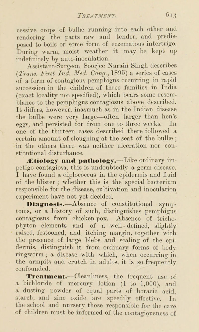 cessive crops of bullte running into each other and rendering the parts raw and tender, and predis- posed to boils or some form of eczematous intertrigo. During warm, moist weather it may be kept up indefinitely by auto-inoculation. Assistant-Surgeon Soorjee Narain Singh describes (Trans. First Ind. Med. Cong., 1895) a series of cases of a form of contagious pemphigus occurring in rapid succession in the children of three families in India (exact locality not specified), which bears some resem- blance to the pemphigus contagiosus above described. It differs, however, inasmuch as in the Indian disease the bullfe were very large—often larger than hen’s eggs, and persisted for from one to three weeks. In one of the thirteen cases described there followed a certain amount of sloughing at the seat of the bullfe ; in the others there was neither ulceration nor con- stitutional disturbance. .Etiology and pathology.—Like ordinary im- petigo contagiosa, this is undoubtedly a germ disease. I have found a diplococcus in the epidermis and fluid of the blister; whether this is the special bacterium responsible for the disease, cultivation and inoculation experiment have not yet decided. Diagnosis.—Absence of constitutional symp- toms, or a history of such, distinguishes pemphigus contagiosus from chicken-pox. Absence of tricho- phyton elements and of a well-defined, slightly raised, festooned, and itching margin, together with the presence of large blebs and scaling of the epi- dermis, distinguish it from ordinary forms of body ringworm ; a disease with which, when occurring in the armpits and crutch in adults, it is so frequently confounded. Treatment.—Cleanliness, the frequent use of a bichloride of mercury lotion (1 to 1,000), and a dusting powder of equal parts of boracic acid, starch, and zinc oxide are speedily effective. In the school and nursery those responsible for the care of children must be informed of the contagiousness of