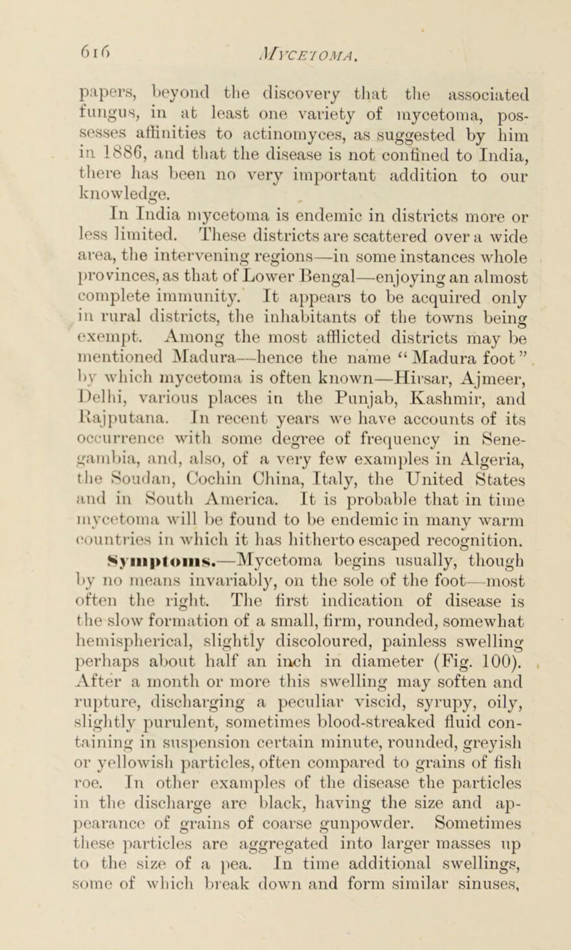 papers, beyond the discovery that the associated fungus, in at least one variety of mycetoma, pos- sesses affinities to actinomyces, as suggested by him in 1886, and that the disease is not confined to India, there has been no very important addition to our knowledge. In India mycetoma is endemic in districts more or less limited. These districts are scattered over a wide area, the intervening regions—in some instances whole provinces, as that of Lower Bengal—enjoying an almost complete immunity. It appears to be acquired only in rural districts, the inhabitants of the towns being exempt. Among the most afflicted districts may be mentioned Madura—hence the name “Madura foot” by which mycetoma is often known—Hirsar, Ajmeer, Delhi, various places in the Punjab, Kashmir, and Rajputana. In recent years we have accounts of its occurrence with some degree of frequency in Sene- gambia, and, also, of a very few examples in Algeria, the Soudan, Cochin China, Italy, the United States and in South America. It is probable that in time mycetoma will be found to be endemic in many warm countries in which it has hitherto escaped recognition. Symptoms.—Mycetoma begins usually, though by no means invariably, on the sole of the foot—most often the light. The first indication of disease is the slow formation of a small, firm, rounded, somewhat hemispherical, slightly discoloured, painless swelling perhaps about half an inch in diameter (Fig. 100). After a month or more this swelling may soften and rupture, discharging a peculiar viscid, syrupy, oily, slightly purulent, sometimes blood-streaked fluid con- taining in suspension certain minute, rounded, greyish or yellowish particles, often compared to grains of fish roe. In other examples of the disease the particles in the discharge are black, having the size and ap- pearance of grains of coarse gunpowder. Sometimes these particles are aggregated into larger masses up to the size of a pea. In time additional swellings, some of which break down and form similar sinuses,