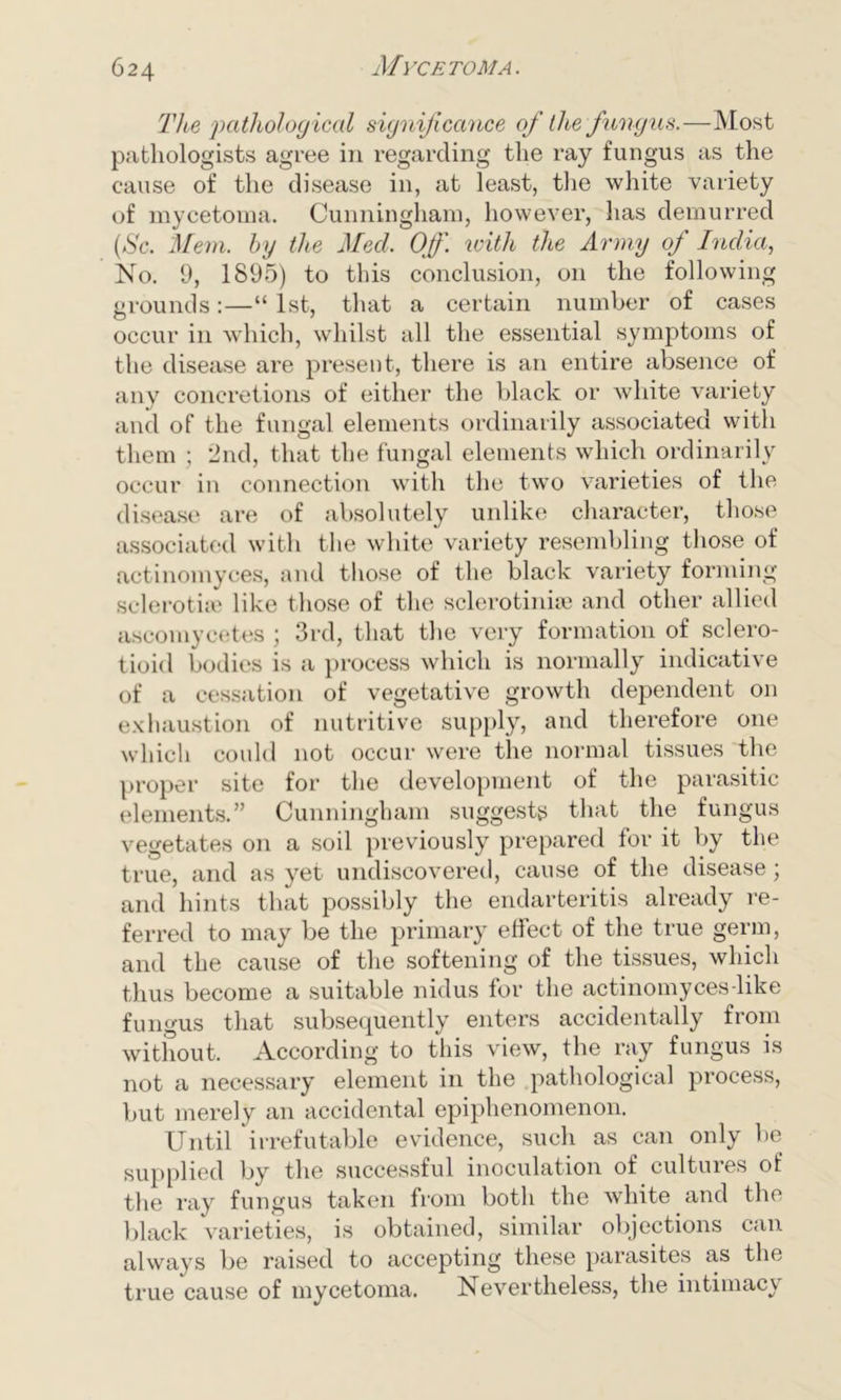 Tice pathological significance ofi the fungus.—Most pathologists agree in regarding the ray fungus as the cause of the disease in, at least, the white variety of mycetoma. Cunningham, however, has demurred (Sc. Mem. by the Med. Off. with the Army of India, No. 9, 1895) to this conclusion, on the following grounds:—“ 1st, that a certain number of cases occur in which, whilst all the essential symptoms of the disease are present, there is an entire absence of any concretions of either the black or white variety and of the fungal elements ordinarily associated with them ; 2nd, that the fungal elements which ordinarily occur in connection with the two varieties of the disease are of absolutely unlike character, those associated with the white variety resembling those of actinomyces, and those of the black variety forming sclerotiie like those of the sclerotinise and other allied ascomycetes ; 3rd, that the very formation of sclero- tioid bodies is a process which is normally indicative of a cessation of vegetative growth dependent on exhaustion of nutritive supply, and therefore one which could not occur were the normal tissues the proper site for the development of the parasitic elements.” Cunningham suggests that the fungus vegetates on a soil previously prepared for it by the true, and as yet undiscovered, cause of the disease; and hints that possibly the endarteritis already re- ferred to may be the primary effect of the true germ, and the cause of the softening of the tissues, which thus become a suitable nidus for the actinomyces-like fungus that subsequently enters accidentally from without. According to this view, the ray fungus is not a necessary element in the pathological process, but merely an accidental epiphenomenon. Until irrefutable evidence, such as can only be supplied by the successful inoculation of cultures of the ray fungus taken from both the white and the black varieties, is obtained, similar objections can always be raised to accepting these parasites as the true cause of mycetoma. Nevertheless, the intimacy