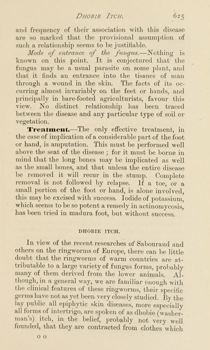 and frequency of their association with this disease are so marked that the provisional assumption of such a relationship seems to be justifiable. Mode of entrance of the fungus.—Nothing is known on this point. It is conjectured that the fungus may be a usual parasite on some plant, and that it finds an entrance into the tissues of man through a wound in the skin. The facts of its oc- curring almost invariably on the feet or hands, and principally in bare-footed agriculturists, favour this view. No distinct relationship has been traced between the disease and any particular type of soil or vegetation. Treatment.—The only effective treatment, in the case of implication of a considerable part of the foot or hand, is amputation. This must be performed well above the seat of the disease ; for it must be borne in mind that the long bones may be implicated as well as the small bones, and that unless the entire disease be removed it will recur in the stump. Complete removal is not followed by relapse. If a toe, or a small portion of the foot or hand, is alone involved, this may be excised with success. Iodide of potassium, which seems to be so potent a remedy in actinomycosis, has been tried in madura foot, but without success. DHOBIE ITCH. In view of the recent researches of Sabouraud and others on the ringworms of Europe, there can be little doubt that the ringworms of warm countries are at- tributable to a large variety of fungus forms, probably many of them derived from the lower animals. Al- though, in a general way, we are familiar enough with the clinical features of these ringworms, their specific germs have not as yet been very closely studied. By the lay public all epiphytic skin diseases, more especially all forms of intertrigo, are spoken of as dhobie (washer- man’s) itch, in the belief, probably not very well founded, that they are contracted from clothes which o 0