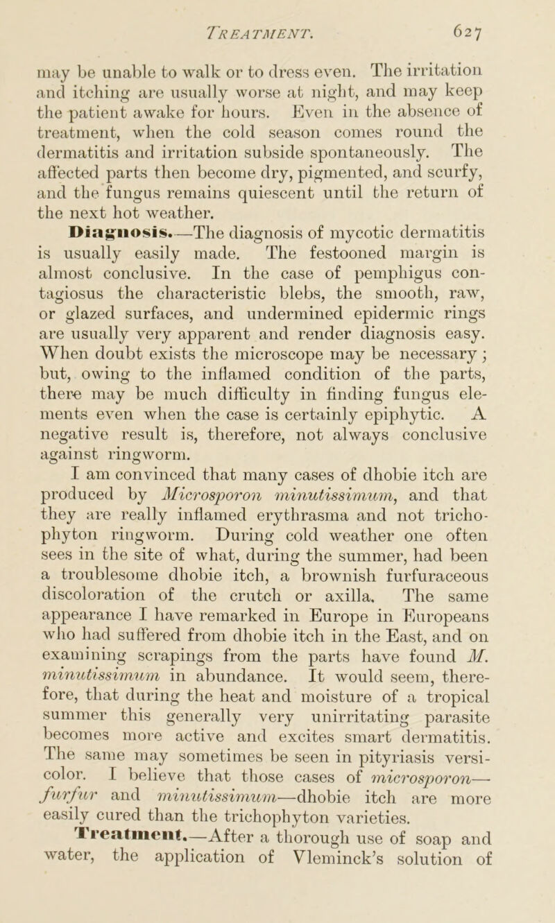 may be unable to walk or to dress even. The irritation and itching are usually worse at night, and may keep the patient awake for hours. Even in the absence of treatment, when the cold season comes round the dermatitis and irritation subside spontaneously. The affected parts then become dry, pigmented, and scurfy, and the fungus remains quiescent until the return of the next hot weather. Diagnosis.—The diagnosis of mycotic dermatitis is usually easily made. The festooned margin is almost conclusive. In the case of pemphigus con- tagiosus the characteristic blebs, the smooth, raw, or glazed surfaces, and undermined epidermic rings are usually very apparent and render diagnosis easy. When doubt exists the microscope may be necessary; but, owing to the inflamed condition of the parts, there! may be much difficulty in finding fungus ele- ments even when the case is certainly epiphytic. A negative result is, therefore, not always conclusive against ringworm. I am convinced that many cases of dhobie itch are produced by Microsporon minutissimum, and that they are really inflamed erythrasma and not tricho- phyton ringworm. During cold weather one often sees in the site of what, during the summer, had been a troublesome dhobie itch, a brownish furfuraceous discoloration of the crutch or axilla. The same appearance I have remarked in Europe in Europeans who had suffered from dhobie itch in the East, and on examining scrapings from the parts have found M. minutissimum in abundance. It would seem, there- fore, that during the heat and moisture of a tropical summer this generally very unirritating parasite becomes more active and excites smart dermatitis. The same may sometimes be seen in pityriasis versi- color. I believe that those cases of microsporon— furfur and minutissimum—dhobie itch are more easily cured than the trichophyton varieties. ft reatiucnt.—After a thorough use of soap and water, the application of Vleminck’s solution of