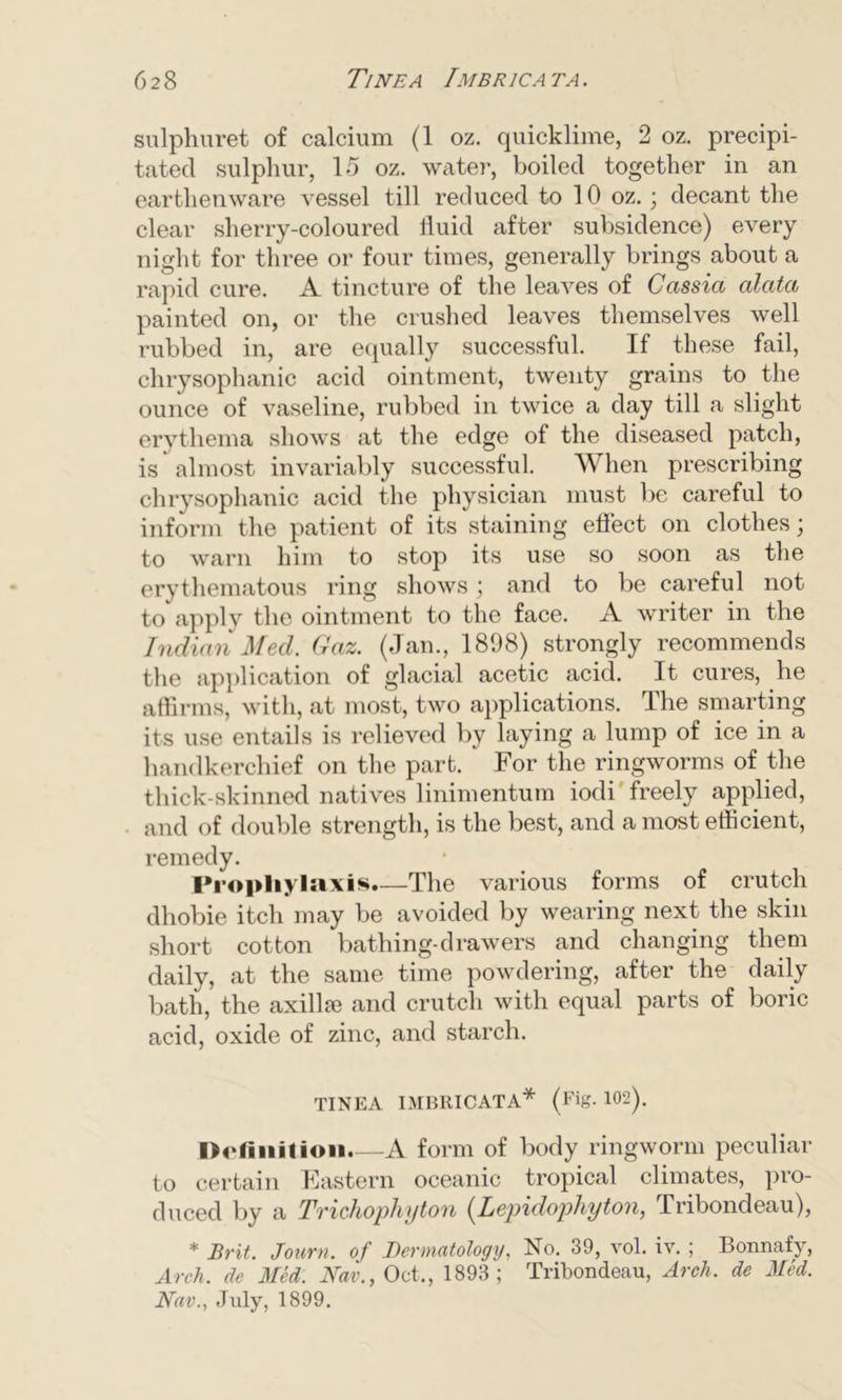sulphuret of calcium (1 oz. quicklime, 2 oz. precipi- tated sulphur, 15 oz. water, boiled together in an earthenware vessel till reduced to 10 oz.; decant the clear sherry-coloured fluid after subsidence) every night for three or four times, generally brings about a rapid cure. A tincture of the leaves of Cassia alata painted on, or the crushed leaves themselves well rubbed in, are equally successful. If these fail, chrysophanic acid ointment, twenty grains to the ounce of vaseline, rubbed in twice a day till a slight erythema shows at the edge of the diseased patch, is almost invariably successful. When prescribing chrysophanic acid the physician must be careful to inform the patient of its staining effect on clothes; to warn him to stop its use so soon as the erythematous ring shows ; and to be careful not to apply the ointment to the face. A writer in the Indian Med. Gaz. (Jan., 1898) strongly recommends the application of glacial acetic acid. It cures, he affirms, with, at most, two applications. The smarting its use entails is relieved by laying a lump of ice in a handkerchief on the part. For the ringworms of the thick-skinned natives linimentum iodi freely applied, and of double strength, is the best, and a most efficient, remedy. Prophylaxis.—The various forms of crutch dhobie itch may be avoided by wearing next the skin short cotton bathing-drawers and changing them daily, at the same time powdering, after the daily bath, the axilloe and crutch with equal parts of boric acid, oxide of zinc, and starch. TINEA IMBRICATA* (Fig. 102). Definition.—A form of body ringworm peculiar to certain Eastern oceanic tropical climates, pro- duced by a Trichophyton (Lepidophyton, Tribondeau), * Brit. Journ. of Dermatology, No. 39, vol. iv. ; Bonnafy, Arch, de Med. Nav., Oct., 1893; Tribondeau, Arch, de Med. Nav., July, 1899.