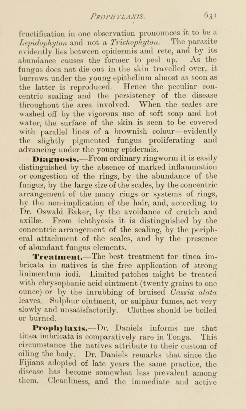 fructification in one observation pronounces it to be a Lepidophyton and not a Trichophyton. The parasite evidently lies between epidermis and rete, and by its abundance causes the former to peel up. As the fungus does not die out in the skin travelled over, it burrows under the young epithelium almost as soon as the latter is reproduced. Hence the peculiar con- centric scaling and the persistency of the disease throughout the area involved. When the scales are washed off by the vigorous use of soft soap and hot water, the surface of the skin is seen to be covered with parallel lines of a brownish colour—evidently the slightly pigmented fungus proliferating and advancing under the young epidermis. Diagnosis.—From ordinary ringworm it is easily distinguished by the absence of marked inflammation or congestion of the rings, by the abundance of the fungus, by the large size of the scales, by the concentric arrangement of the many rings or systems of rings, by the non-implication of the hair, and, according to Dr. Oswald Baker, by the avoidance of crutch and axillae. From ichthyosis it is distinguished by the concentric arrangement of the scaling, by the periph- eral attachment of the scales, and by the presence of abundant fungus elements. Treatment.—The best treatment for tinea im- bricata in natives is the free application of strong linimentum iodi. Limited patches might be treated with chrysophanic acid ointment (twenty grains to one ounce) or by the inrubbing of bruised Cassia alata leaves. Sulphur ointment, or sulphur fumes, act very slowly and unsatisfactorily. Clothes should be boiled or burned. Prophylaxis.—Dr. Daniels informs me that tinea imbricata is comparatively rare in Tonga. This circumstance the natives attribute to their custom of oiling the body. Dr. Daniels remarks that since the Fijians adopted of late years the same practice, the disease has become somewhat less prevalent among them. Cleanliness, and the immediate and active