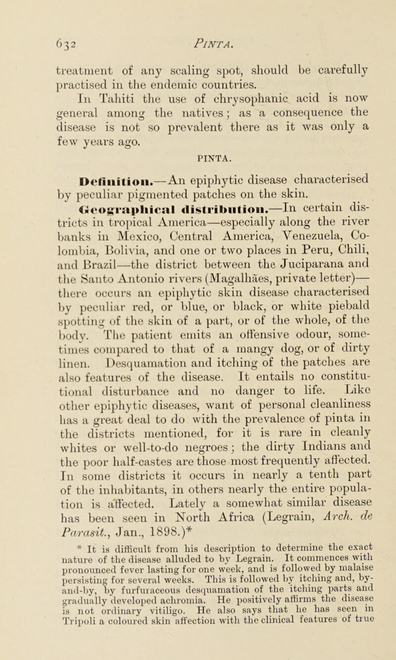 treatment of any scaling spot, should be carefully practised in the endemic countries. In Tahiti the use of chrysophanic acid is now general among the natives; as a consequence the disease is not so prevalent there as it was only a few years ago. PINTA. Definition.—An epiphytic disease characterised by peculiar pigmented patches on the skin. Oeo^rapliicnl distribution.—In certain dis- tricts in tropical America—especially along the river banks in Mexico, Central America, Venezuela, Co- lombia, Bolivia, and one or two places in Peru, Chili, and Brazil—the district between the Juciparana and the Santo Antonio rivers (Magalhaes, private letter)— there occurs an epiphytic skin disease characterised by peculiar red, or blue, or black, or white piebald spotting of the skin of a part, or of the whole, of the body. The patient emits an offensive odour, some- times compared to that of a mangy dog, or of dirty linen. Desquamation and itching of the patches are also features of the disease. It entails no constitu- tional disturbance and no danger to life. Like other epiphytic diseases, want of personal cleanliness has a great deal to do with the prevalence of pinta in the districts mentioned, for it is rare in cleanly whites or well-to-do negroes; the dirty Indians and the poor half-castes are those most frequently affected. In some districts it occurs in nearly a tenth part of the inhabitants, in others nearly the entire popula- tion is a'ffected. Lately a somewhat similar disease has been seen in North Africa (Legrain, Arch, de Parasit., Jan., 1898.)* * It is difficult from his description to determine the exact nature of the disease alluded to by Legrain. It commences with pronounced fever lasting for one week, and is followed by malaise persisting for several weeks. This is followed by itching and, by- and-by, by furfuraceous desquamation of the itching parts and gradually developed achromia. He positively affirms the disease is not ordinary vitiligo. He also says that he has seen in Tripoli a coloured skin affection with the clinical features of true