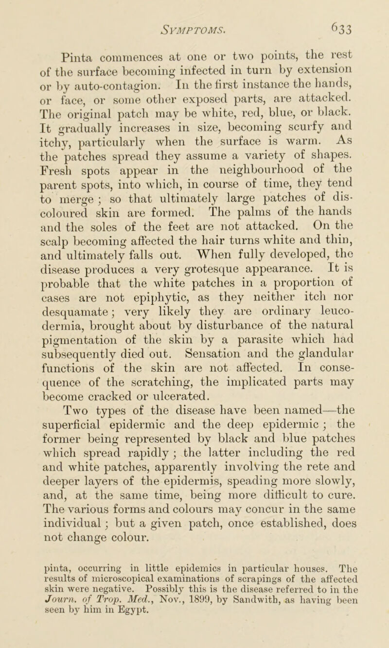 Pinta commences at one or two points, the rest of the surface becoming infected in turn by extension or by auto-contagion. In the first instance the hands, or face, or some other exposed parts, are attacked. The original patch may be white, red, blue, or black. It gradually increases in size, becoming scurfy and itchy, particularly when the surface is warm. As the patches spread they assume a variety of shapes. Fresh spots appear in the neighbourhood of the parent spots, into which, in course of time, they tend to merge ; so that ultimately large patches of dis- coloured skin are formed. The palms of the hands and the soles of the feet are not attacked. On the scalp becoming affected the hair turns white and thin, and ultimately falls out. When fully developed, the disease produces a very grotesque appearance. It is probable that the white patches in a proportion of cases are not epiphytic, as they neither itch nor desquamate; very likely they are ordinary leuco- dermia, brought about by disturbance of the natural pigmentation of the skin by a parasite which had subsequently died out. Sensation and the glandular functions of the skin are not affected. In conse- quence of the scratching, the implicated parts may become cracked or ulcerated. Two types of the disease have been named—the superficial epidermic and the deep epidermic ; the former being represented by black and blue patches which spread rapidly ; the latter including the red and white patches, apparently involving the rete and deeper layers of the epidermis, speading more slowly, and, at the same time, being more difficult to cure. The various forms and colours may concur in the same individual; but a given patch, once established, does not change colour. pinta, occurring in little epidemics in particular houses. The results of microscopical examinations of scrapings of the affected skin were negative. Possibly this is the disease referred to in the Journ. of Trop. Med., Nov., 1899, by Sandwitb, as having been seen by him in Egypt.