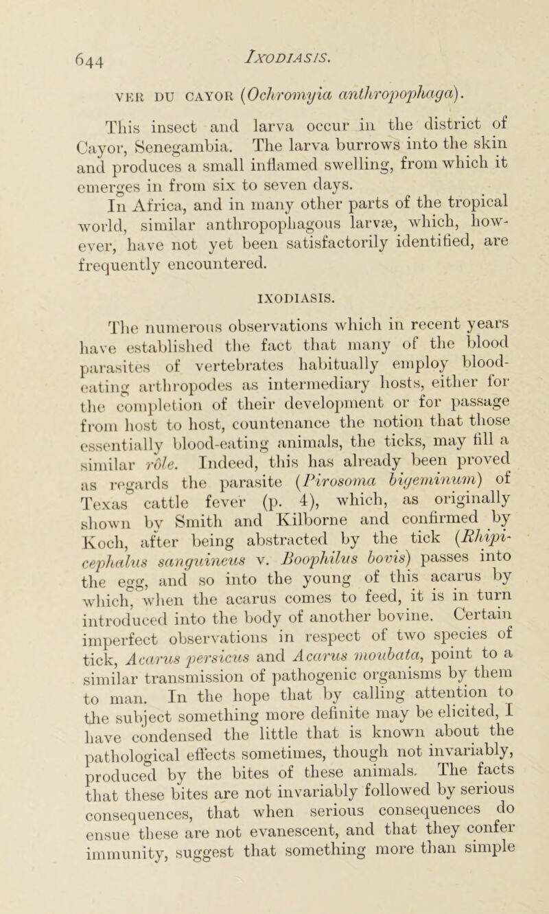 1XO DIAS IS. ver du cayor (Ochromyia anthropophaga). This insect and larva occur in the district of Cayor, Senegambia. The larva burrows into the skin and produces a small inflamed swelling, from which it emerges in from six to seven days. In Africa, and in many other parts of the tropical world, similar anthropophagous larvre, which, how- ever, have not yet been satisfactorily identified, are frequently encountered. IXODIASIS. The numerous observations which in recent years have established the fact that many of the blood parasites of vertebrates habitually employ blood- eating arthropodes as intermediary hosts, either for the completion of their development or for passage from host to host, countenance the notion that those essentially blood-eating animals, the ticks, may till a similar vole. Indeed, this has already been pio\ed as regards the parasite (Pirosoma bigeminurn) of Texas cattle fever (p. 4), which, as originally shown by Smith and Kilborne and confirmed by Koch, after being abstracted by the tick (.Rhipi- cephalus sanguineus v. Boophilus bovis) passes into the egg, and so into the young of this acarus by which* when the acarus comes to feed, it is in turn introduced into the body of another bovine. Certain imperfect observations in respect of two species of tick, Acarus persicus and Acarus moubata, point to a similar transmission of pathogenic organisms by them to man. In the hope that by calling attention to the subject something more definite may be elicited, I have condensed the little that is known about the pathological effects sometimes, though not invariably, produced by the bites of these animals. The facts that these bites are not invariably followed by serious consequences, that when serious consequences do ensue these are not evanescent, and that they confer immunity, suggest that something more than simple